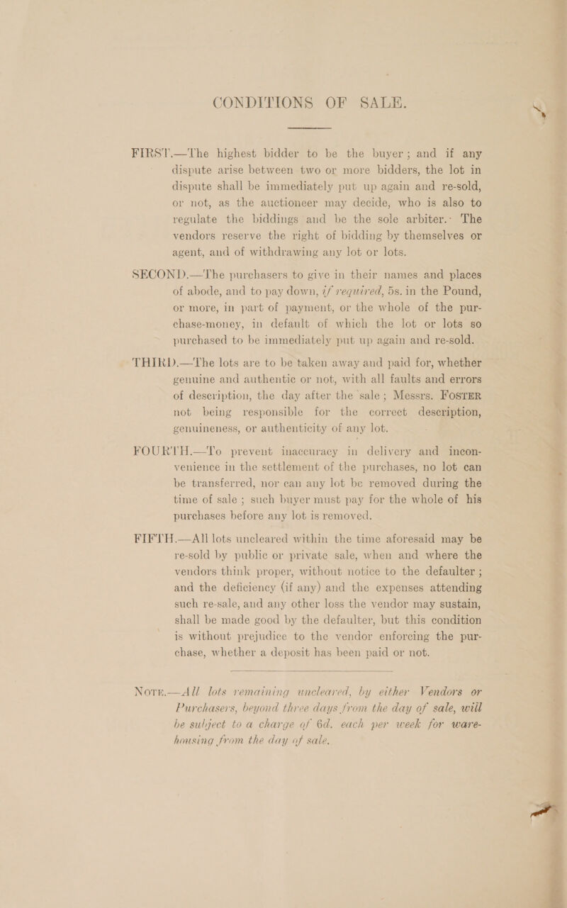 CONDITIONS OF SALE. a rates ene FIRST.—The highest bidder to be the buyer; and if any dispute arise between two or more bidders, the lot in dispute shall be immediately put up again and re-sold, or not, as the auctioneer may decide, who is also to regulate the biddings and be the sole arbiter.- The vendors reserve the right of bidding by themselves or agent, and of withdrawing any lot or lots. SECON D.—The purchasers to give in their names and places of abode, and to pay down, 7/ required, 5s. in the Pound, or more, in part of payment, or the whole of the pur- chase-money, in default of which the lot or lots so purchased to be immediately put up again and re-sold. THIRD.—tThe lots are to be taken away and paid for, whether genuine and authentic or not, with all faults and errors of description, the day after the sale; Messrs. FOSTER not being responsible for the correct description, genuineness, or authenticity of any lot. FOURTH.—To prevent inaccuracy in delivery and incon- venience in the settlement of the purchases, no lot can be transferred, nor can any lot be removed during the time of sale ; such buyer must pay for the whole of his purchases before any lot is removed. FIFTH.—AII lots uncleared within the time aforesaid may be re-sold by publ or private sale, when and where the vendors think proper, without notice to the defaulter ; and the deficiency (if any) and the expenses attending such re-sale, and any other loss the vendor may sustain, shall be made good by the defaulter, but this condition is without prejudice to the vendor enforcing the pur- chase, whether a deposit has been paid or not.  Norn.—All lots remaining uncleared, by either Vendors or Purchasers, beyond three days from the day of sale, will be sulject to a charge of 6d. each per week for ware- housing from the day of sale. 