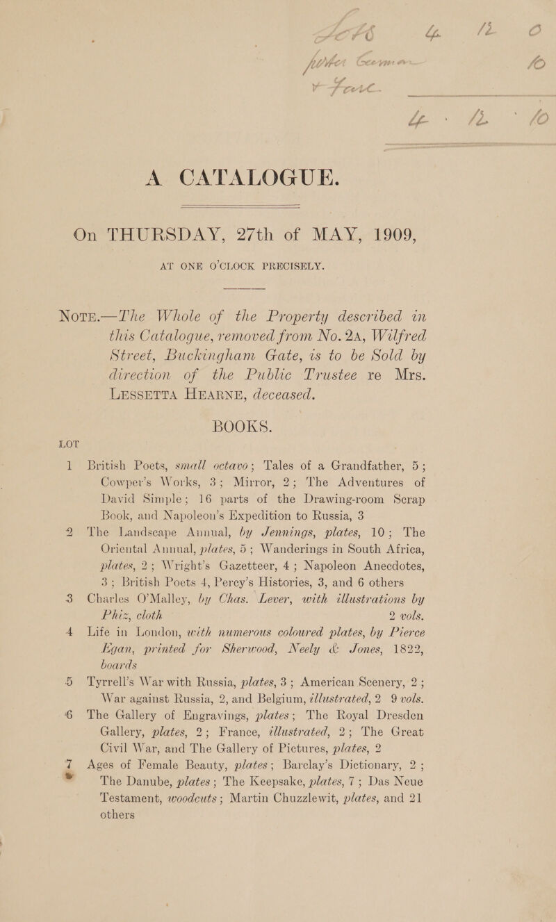 A CATALOGUE.   On tas AY. 27th of MAY. -1909, AT ONE O'CLOCK PRECISELY. Nore.—The Whole of the Property described in this Catalogue, removed from No. 2A, Wilfred Street, Buckingham Gate, vs to be Sold by direction of the Public Trustee re Mrs. LESSETTA HEARNE, deceased. BOOKS. LOT 1 British Poets, small octavo; Tales of a Grandfather, 5; Cowper’s Works, 3; Mirror, 2; The Adventures of David Simple; 16 parts of the Drawing-room Scrap Book, and Napoleon’s Expedition to Russia, 3 The Landscape Ainual, by Jennings, plates, 10; The Oriental Annual, plates, 5; Wanderings in South Africa, plates, 2; Wright’s Gazetteer, 4; Napoleon Anecdotes, 3; British Poets 4, Percy’s Histories, 3, and 6 others 3 Charles O’Malley, by Chas. Lever, with illustrations by Pie cloth © 2 vols. 4 Life in London, with numerous coloured plates, by Pierce tigan, printed for Sherwood, Neely &amp; Jones, 1822, boards bS 5 Tyrrell’s War with Russia, plates, 3; American Scenery, 2; War against Russia, 2, and Belgium, ¢lustrated,2 9 vols. ‘6 The Gallery of Engravings, plates; The Royal Dresden Gallery, plates, 2; France, tllustrated, 2; The Great Civil War, and The Gallery of Pictures, plates, 2 Ages of Female Beauty, plates; Barclay’s Dictionary, 2 ; The Danube, plates; The Keepsake, plates, 7; Das Neue Testament, woodcuts; Martin Chuzzlewit, plates, and 21 others ea
