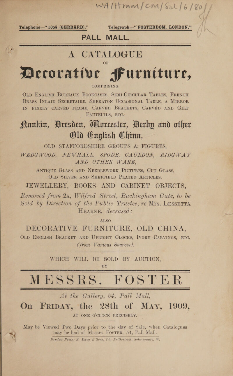 Telephone— 5054 (GERRARD).” Telegraph—‘‘ FOSTERDOM, LONDON.” PALL MALL.   A CATALOGUE Mecorative furniture, COMPRISING O_p ENGLISH BUREAUX BOOKCASES, SEMI-CIRCULAR TABLES, FRENCH BRASS INLAID SECRETAIRE, SHERATON OCCASIONAL ‘TABLE, A MIRROR IN FINELY CARVED FRAME, CARVED BRACKETS, CARVED AND GILT PAUIEUILS, ETC. Hankin, Dresden, GHloreester, Derby and other Old Guglish China, OLD STAFFORDSHIRE GROUPS &amp; FIGURES, WEDGWOOD, NEWHALL, SPODE, CAULDON, RIDGWAY AND OTHER WARE, ANTIQUE GLASS AND NEEDLEWORK PICTURES, CuT GLASS, OLD SILVER AND SHEFFIELD PLATED ARTICLES, JEWELLERY, BOOKS AND CABINET OBJECTS, Removed from 2a, Wilfred Street, Buckingham Gate, to be Sold by Direction of the Public Trustee, re Mrs. LESSETTA HEARNE, deceased; ALSO DECORATIVE FURNITURE, OLD CHINA, OLD ENGLISH BRACKET AND Upricut CLocks, IvoRY CARVINGS, ETC. oe om Various Sources).  WHICH WILL BE “SOLD BY AUCTION, BY      At the Gallery, 54, Pall Mall, On FRrRibdAy, the 28th of May, 1909, AT ONE O'CLOCK PRECISELY. May be Viewed Two Days prior to the day of Sale, when Catalogues Dryden Press: J. Davy &amp; Sons, 8-9, Frith- street, “Soho- squere, Ww, 