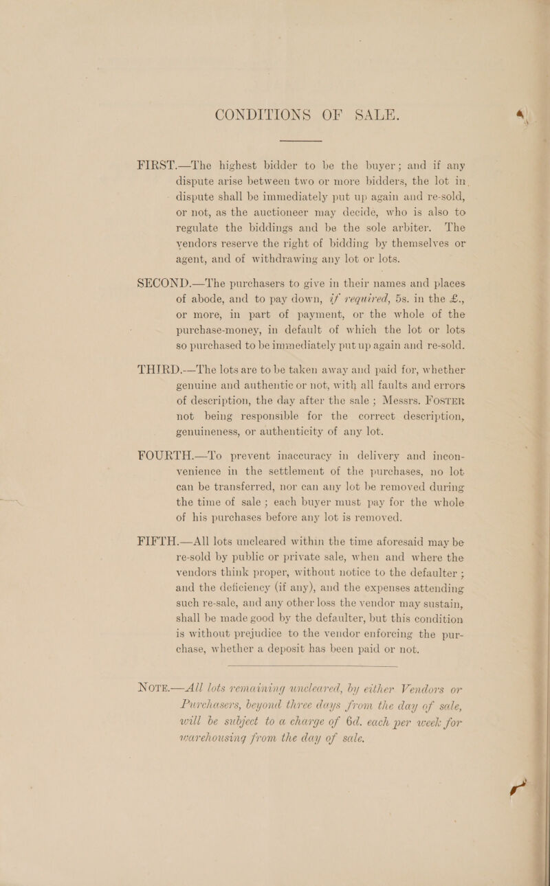 CONDITIONS OF SALE. FIRST.—The highest bidder to be the buyer; and if any dispute arise between two or more bidders, the lot in, - dispute shall be immediately put up again and re-sold, or not, as the auctioneer may decide, who is also to regulate the biddings and be the sole arbiter. The vendors reserve the right of bidding by themselves or agent, and of withdrawing any lot or lots. SECOND.—The purchasers to give in their names and places of abode, and to pay down, 7/ required, 5s. in the €., or more, in part of payment, or the whole of the purchase-money, in default of which the lot or lots so purchased to be immediately put up again and re-sold. THIRD.-—The lots are to be taken away and paid for, whether genuine and authentic or not, with all faults and errors of description, the day after the sale ; Messrs. FosTer not being responsible for the correct description, genuineness, or authenticity of any lot. FOURTH.—To prevent inaccuracy in delivery and incon- venience in the settlement of the purchases, no lot can be transferred, nor can any lot be removed during the time of sale; each buyer must pay for the whole of his purchases before any lot 1s removed. FIFTH.—AIl lots uncleared within the time aforesaid may be re-sold by public or private sale, when and where the vendors think proper, without notice to the defaulter ; and the deficiency (if any), and the expenses attending such re-sale, and any other loss the vendor may sustain, shall be made good by the defaulter, but this condition is without prejudice to the vendor enforcing the pur- chase, whether a deposit has been paid or not.  Notre.— All lots remaining uncleared, by either Vendors or Purchasers, beyond three days from the day of sale, wil be subject to a charge of 6d. each per week for warehousing from the day of sale. 