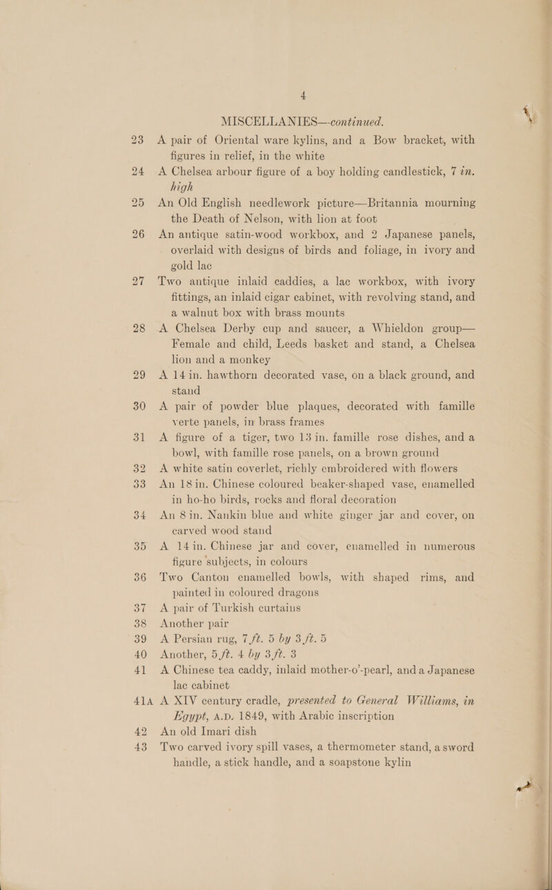 28 29 + MISCELLA NIES—-continued. A pair of Oriental ware kylins, and a Bow bracket, with figures in relief, in the white A Chelsea arbour figure of a boy holding candlestick, 7 7. high An Old English needlework picture—Britannia mourning the Death of Nelson, with lion at foot An antique satin-wood workbox, and 2 Japanese panels, overlaid with designs of birds and foliage, in ivory and gold lac fittings, an inlaid cigar cabinet, with revolving stand, and a walnut box with brass mounts A Chelsea Derby cup and saucer, a Whieldon group— Female and child, Leeds basket and stand, a Chelsea hon and a monkey A 14in. hawthorn decorated vase, on a black ground, and stand A pair of powder blue plaques, decorated with famille verte panels, in brass frames A figure of a tiger, two 13 in. famille rose dishes, and a bowl, with famille rose panels, on a brown ground A white satin coverlet, richly embroidered with flowers An 18in. Chinese coloured beaker-shaped vase, enamelled in ho-ho birds, rocks and floral decoration An 8in. Nankin blue and white ginger jar and cover, on carved wood stand A 14in. Chinese jar and cover, enamelled in numerous figure subjects, in colours Two Canton enamelled bowls, with shaped rims, and painted in coloured dragons A pair of Turkish curtains Another pair A Persian rig, 7 Jt. Ss0925 JZ. Oo Anovier, OJt. 2 0Y o7t 6 A Chinese tea caddy, inlaid mother-o’-pearl, and a Japanese lac cabinet A XIV century cradle, presented to General Williams, in Egypt, A.D. 1849, with Arabic inscription An old Imari dish Two carved ivory spill vases, a thermometer stand, asword handle, a stick handle, and a soapstone kylin *— 