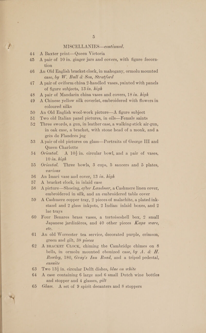  “Ses 44 45 46 47 48 49 50 51 52 D3 54 55 56 57 59 60 61 62 63 64 65 5 MISCELLANIES—continued. A Baxter print—Queen Victoria A pair of 10 in. ginger jars and covers, with figure decora- tion An Old English bracket clock, in mahogany, ormolu mounted case, by W. Bull &amp; Son, Stratford A pair of oviform china 2-handled vases, painted with panels of figure subjects, 13 2n. high A pair of Mandarin china vases and covers, 18 72n. high A Chinese yellow silk coverlet, embroidered with flowers in coloured silks An Old English wool-work picture—A figure subject Two old Italian panel pictures, in oils—Female saints Three swords, a gun, in leather case, a walking-stick air-gun, in oak case, a bracket, with stone head of a monk, and a gres de Flandres jug A pair of old pictures on glass—Portraits of George III and Queen Charlotte Oriental. A 104%in. circular bowl, and a pair of vases, 10 in. high Oriental. Three bowls, 3 cups, 5 saucers and 5 plates, various An Imari vase and cover, 13 in. high A bracket clock, in inlaid case embroidered in silk, and an embroidered table cover A Cashmere copper tray, 2 pieces of malachite, a plated ink- stand and 2 glass inkpots, 2 Indian inlaid boxes, and 2 lac trays Four Benares brass vases, a tortoiseshell box, 2 small Japanese jardiniéres, and 40 other pieces Kaga ware, etc. An old Worcester tea service, decorated purple, crimson, green and gilt, 38 pieces A BRACKET CLOCK, chiming the Cambridge chimes on 8 bells, in ormolu mounted ebonized case, by A. &amp; H. Rowley, 180, Gray's Inn Road, and a tripod pedestal, ensuite Two 134 in. circular Delft dishes, blue on white A case containing 6 large and 6 small Dutch wine bottles and stopper and 4 glasses, gz/t Glass. A set of 9 spirit decanters and 8 stoppers