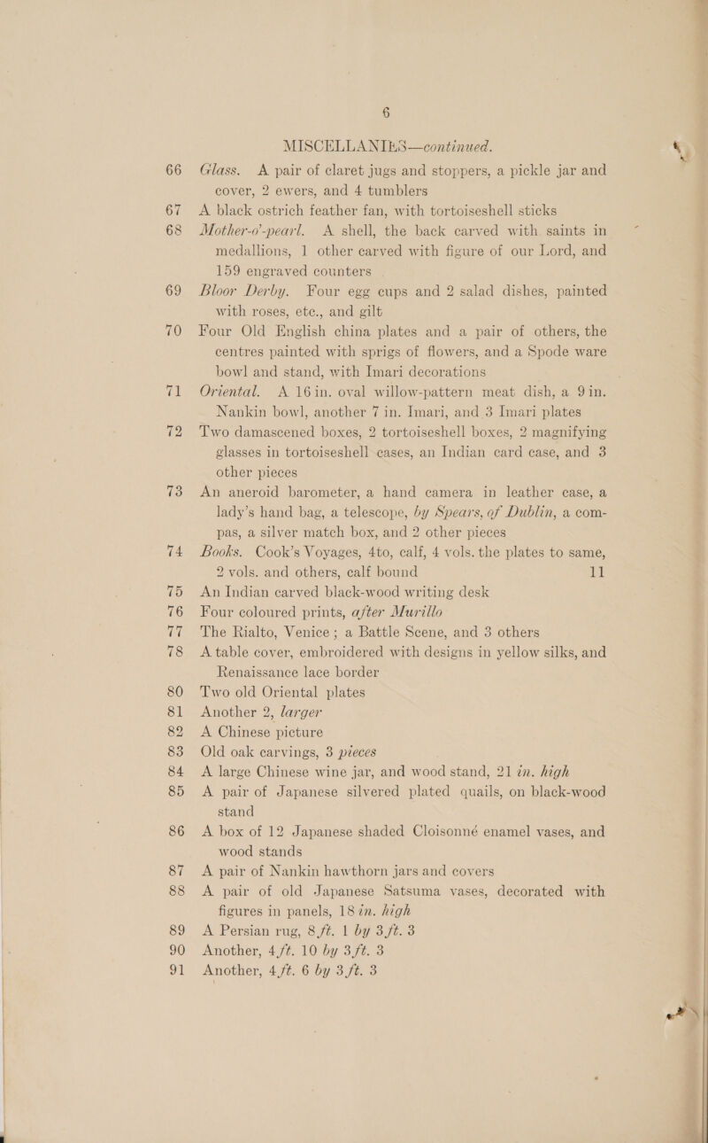 70 (al 72 73 74 75 76 rer 78 80 81 82 83 84 85 86 87 88 89 90 91 6 MISCELLANIES—continued. Glass. A pair of claret jugs and stoppers, a pickle jar and cover, 2 ewers, and 4 tumblers A black ostrich feather fan, with tortoiseshell sticks Mother-o’-pearl. A shell, the back carved with. saints in medallions, 1 other carved with figure of our Lord, and 159 engraved counters | Bloor Derby. Four egg cups and 2 salad dishes, painted with roses, etc., and gilt Four Old English china plates and a pair of others, the centres painted with sprigs of flowers, and a Spode ware bowl and stand, with Imari decorations Oriental. A 16in. oval willow-pattern meat dish, a 9 in. Nankin bowl, another 7 in. Imari, and 3 Imari plates Two damascened boxes, 2 tortoiseshell boxes, 2 magnifying glasses in tortoiseshell cases, an Indian card case, and 3 other pieces An aneroid barometer, a hand camera in leather case, a lady’s hand bag, a telescope, by Spears, of Dublin, a com- pas, a silver match box, and 2 other pieces Books. Cook’s Voyages, 4to, calf, 4 vols. the plates to same, 2 vols. and others, calf bound At An Indian carved black-wood writing desk Four coloured prints, after Murillo The Rialto, Venice; a Battle Scene, and 3 others A table cover, embroidered with designs in yellow silks, and Renaissance lace border Two old Oriental plates Another 2, larger A Chinese picture Old oak carvings, 3 pzeces A large Chinese wine jar, and wood stand, 21 zn. high A pair of Japanese silvered plated quails, on black-wood stand A box of 12 Japanese shaded Cloisonné enamel vases, and wood stands A pair of Nankin hawthorn jars and covers A pair of old Japanese Satsuma vases, decorated with figures in panels, 187m. high A Persian rug, 8 ft. 1 by 3/t. 3 Another, 4,/¢. 10 by 3,ft. 3 Another, 4,/¢. 6 by 3/t. 3  