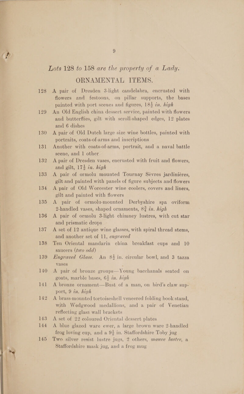  — Lots 128 to 158 are the property of a Lady. ORNAMENTAL ITEMS. 128 &lt;A pair of Dresden 3-light candelabra, encrusted with flowers and festoons, on pillar supports, the bases painted with port scenes and figures, 185 zn. high 129 An Old English china dessert service, painted with flowers and butterflies, gilt with scroll-shaped edges, 12 plates and 6 dishes 130 A pair of Old Dutch large size wine bottles, painted with portraits, coats-of-arms and inscriptions 131 Another with coats-of-arms, portrait, and a naval battle scene, and 1 other 132 A pair of Dresden vases, encrusted with fruit and flowers, and gilt, 174 in. high 133 A pair of ormolu mounted Tournay Sevres jardiniéres, gilt and painted with panels of figure subjects and flowers 134 &lt;A pair of Old Worcester wine coolers, covers and liners, gilt and painted with flowers 135 &lt;A pair of ormolu-mounted Derbyshire spa oviform 2-handled vases, shaped ornaments, 8? zn. high 136 A pair of ormolu 3-light chimney lustres, with cut star and prismatic drops 137 A set of 12 antique wine glasses, with spiral thread stems, and another set of 11, engraved 1388 Ten Oriental mandarin china breakfast cups and 10 saucers (two odd) 139 Kngraved Glass. An 84 in. circular bowl, and 3 tazza vases : 140 A pair of bronze groups—Young bacchanals seated on goats, marble bases, 64 in. high | 141 A bronze ornament—Bust of a man, on bird’s claw sup- port, 9 an. high 142 A brass-mounted tortoiseshell veneered folding book stand, with Wedgwood medallions, and a pair of Venetian reflecting glass wall brackets 143 A set of 22 coloured Oriental dessert plates 144 A blue glazed ware ewer, a large brown ware 2-handled frog loving cup, and a 94 in. Staffordshire Toby jug Staffordshire mask jug, and a frog mug 