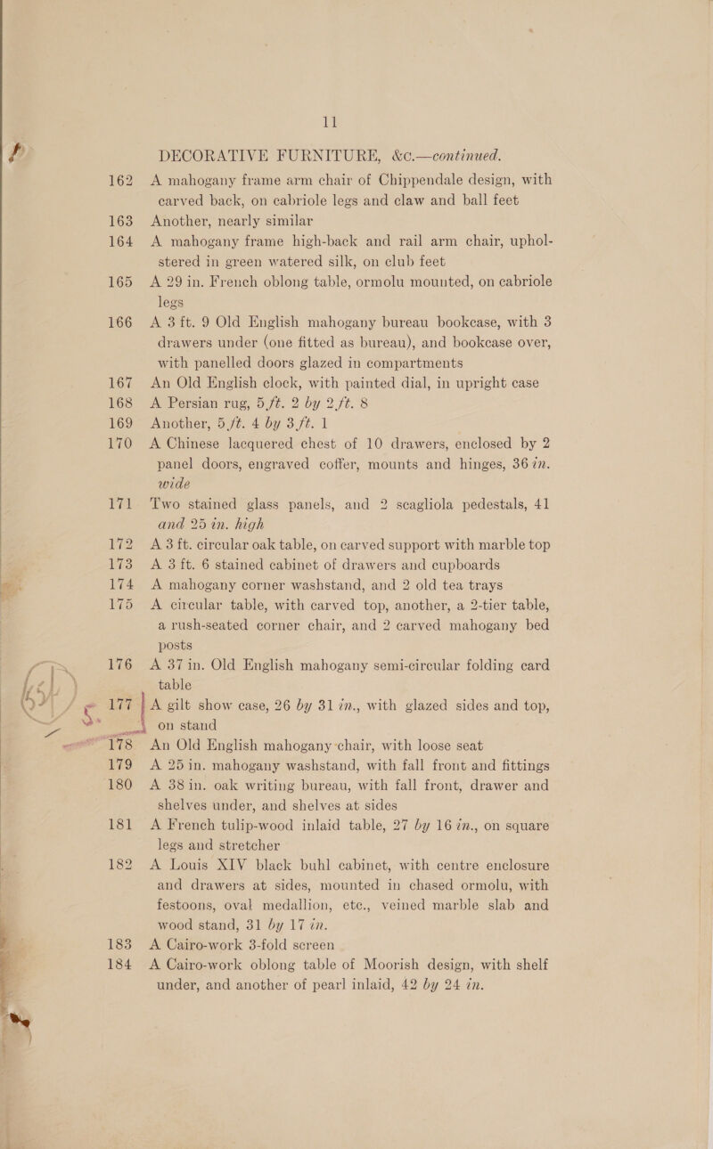    176 Lit 11 DECORATIVE FURNITURE, &amp;c.—continued. A mahogany frame arm chair of Chippendale design, with carved back, on cabriole legs and claw and ball feet Another, nearly similar A mahogany frame high-back and rail arm chair, uphol- stered in green watered silk, on club feet A 29 in. French oblong table, ormolu mounted, on cabriole legs A 3ft. 9 Old English mahogany bureau bookcase, with 3 drawers under (one fitted as bureau), and bookcase over, with panelled doors glazed in compartments An Old English clock, with painted dial, in upright case A Persian rug, 5 ft. 2 by 2. ft. 8 Another, 5 jt. 4 by 3,ft. 1 A Chinese lacquered chest of 10 drawers, enclosed by 2 panel doors, engraved coffer, mounts and hinges, 36 7n. wide Two stained glass panels, and 2 scagliola pedestals, 41 and 25 in. high A 3 ft. circular oak table, on carved support with marble top A 3 ft. 6 stained cabinet of drawers and cupboards A mahogany corner washstand, and 2 old tea trays A circular table, with carved top, another, a 2-tier table, a rush-seated corner chair, and 2 carved mahogany bed posts A 371n. Old English mahogany semi-circular folding card table 179 180 181 185 184 An Old English mahogany-chair, with loose seat A 25 in. mahogany washstand, with fall front and fittings A 38in. oak writing bureau, with fall front, drawer and shelves under, and shelves at sides A French tulip-wood inlaid table, 27 by 16 7n., on square legs and stretcher A Louis XIV black buhl cabinet, with centre enclosure and drawers at sides, mounted in chased ormolu, with festoons, oval medallion, etc., veined marble slab and wood stand, 31 by 17 in. A Cairo-work 3-fold screen A Cairo-work oblong table of Moorish design, with shelf