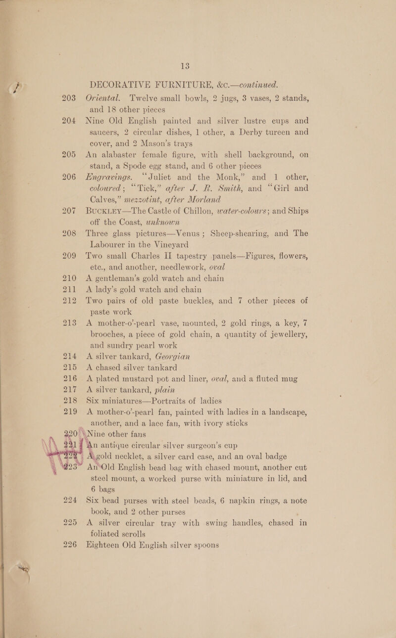  its) and 18 other pieces 204 Nine Old English painted and silver lustre cups and saucers, 2 circular dishes, 1 other, a Derby tureen and cover, and 2 Mason’s trays 205 &lt;An alabaster female figure, with shell background, on stand, a Spode egg stand, and 6 other pieces 206 Engravings. “Juliet and the Monk,” and 1 other, coloured; “Tick,” after J. R. Smith, and “Girl and Calves,” mezzotint, after Morland 207 BuckLEy—The Castle of Chillon, water-colours; and Ships off the Coast, unaknown 208 Three glass pictures—Venus ; Sheep-shearing, and The Labourer in the Vineyard 209 Two small Charles II tapestry panels—Figures, flowers, etc., and another, needlework, oval 210 &lt;A gentleman’s gold watch and chain 211 A lady’s gold watch and chain 212 Two pairs of old paste buckles, and 7 other pieces of paste work 213 &lt;A mother-o’-pearl vase, mounted, 2 gold rings, a key, 7 brooches, a piece of gold chain, a quantity of jewellery, and sundry pearl work 214 A silver tankard, Georgian 215 A chased silver tankard 216 A plated mustard pot and liner, oval, and a fluted mug 217 A silver tankard, plain 218 Six miniatures—Portraits of ladies 219 &lt;A mother-o’-pearl fan, painted with ladies in a landscape, , another, and a lace fan, with ivory sticks 2.20 ON ine other fans | y antique circular silver surgeon’s cup » Avgold necklet, a silver card case, and an oval badge “ An*Old English bead bag with chased mount, another cut steel mount, a worked purse with miniature in lid, and 6 bags 224 Six bead purses with steel beads, 6 napkin rings, a note book, and 2 other purses 225 &lt;A silver circular tray with swing handles, chased in foliated scrolls 226 Highteen Old English silver spoons   