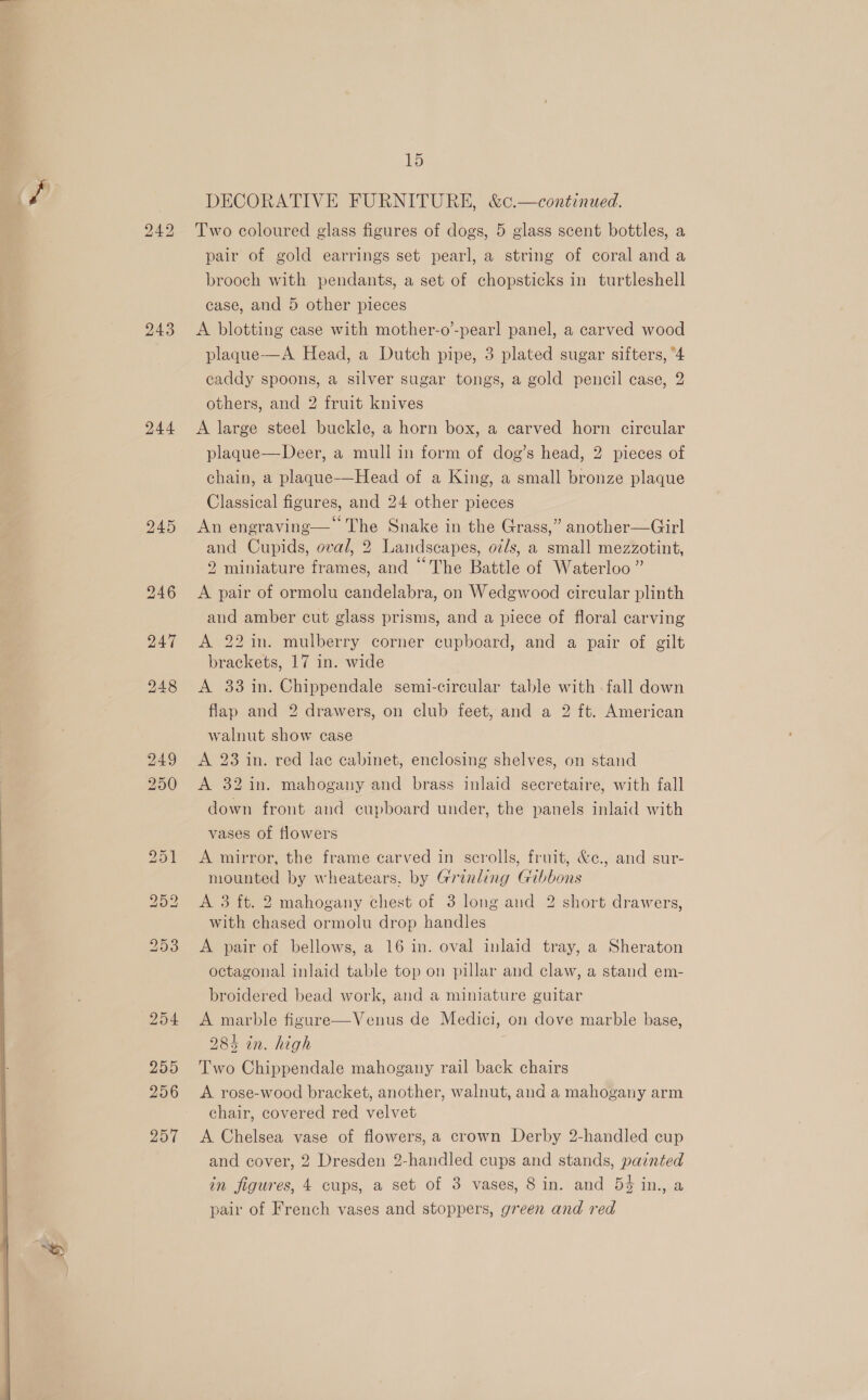  “ 243 244 205 256 257 u6) DECORATIVE FURNITURE, &amp;c.—continued. Two coloured glass figures of dogs, 5 glass scent bottles, a pair of gold earrings set pearl, a string of coral and a brooch with pendants, a set of chopsticks in turtleshell case, and 5 other pieces A blotting case with mother-o’-pearl panel, a carved wood plaque-—A Head, a Dutch pipe, 3 plated sugar sifters, “4 caddy spoons, a silver sugar tongs, a gold pencil case, 2 others, and 2 fruit knives A large steel buckle, a horn box, a carved horn circular plaque—Deer, a mull in form of dog’s head, 2 pieces of chain, a plaque-—Head of a King, a small bronze plaque Classical figures, and 24 other pieces ; 66 . ° An engraving— The Snake in the Grass,” another—Girl and Cupids, oval, 2 Landscapes, oz/s, a small mezzotint, oe ae 66 2 miniature frames, and The Battle of Waterloo” A pair of ormolu candelabra, on Wedgwood circular plinth and amber cut glass prisms, and a piece of floral carving A 22 in. mulberry corner cupboard, and a pair of gilt brackets, 17 in. wide A 33 in. Chippendale semi-circular table with - fall down flap and 2 drawers, on club feet, and a 2 ft. American walnut show case A 23 in. red lac cabinet, enclosing shelves, on stand A 32 in. mahogany and brass inlaid secretaire, with fall down front and cupboard under, the panels inlaid with vases of flowers A mirror, the frame carved in scrolls, fruit, &amp;c., and sur- mounted by wheatears. by Grinling Gibbons A 3 ft. 2 mahogany chest of 3 long aud 2 short drawers, with chased ormolu drop handles A pair of bellows, a 16 in. oval inlaid tray, a Sheraton octagonal inlaid table top on pillar and claw, a stand em- broidered bead work, and a miniature guitar A marble figure—Venus de Medici, on dove marble base, 285 in. high 7 Two Chippendale mahogany rail back chairs A rose-wood bracket, another, walnut, and a mahogany arm chair, covered red velvet A Chelsea vase of flowers, a crown Derby 2-handled cup and cover, 2 Dresden 2-handled cups and stands, painted in figures, 4 cups, a set of 3 vases, 8 in. and 54 in., a pair of French vases and stoppers, green and red