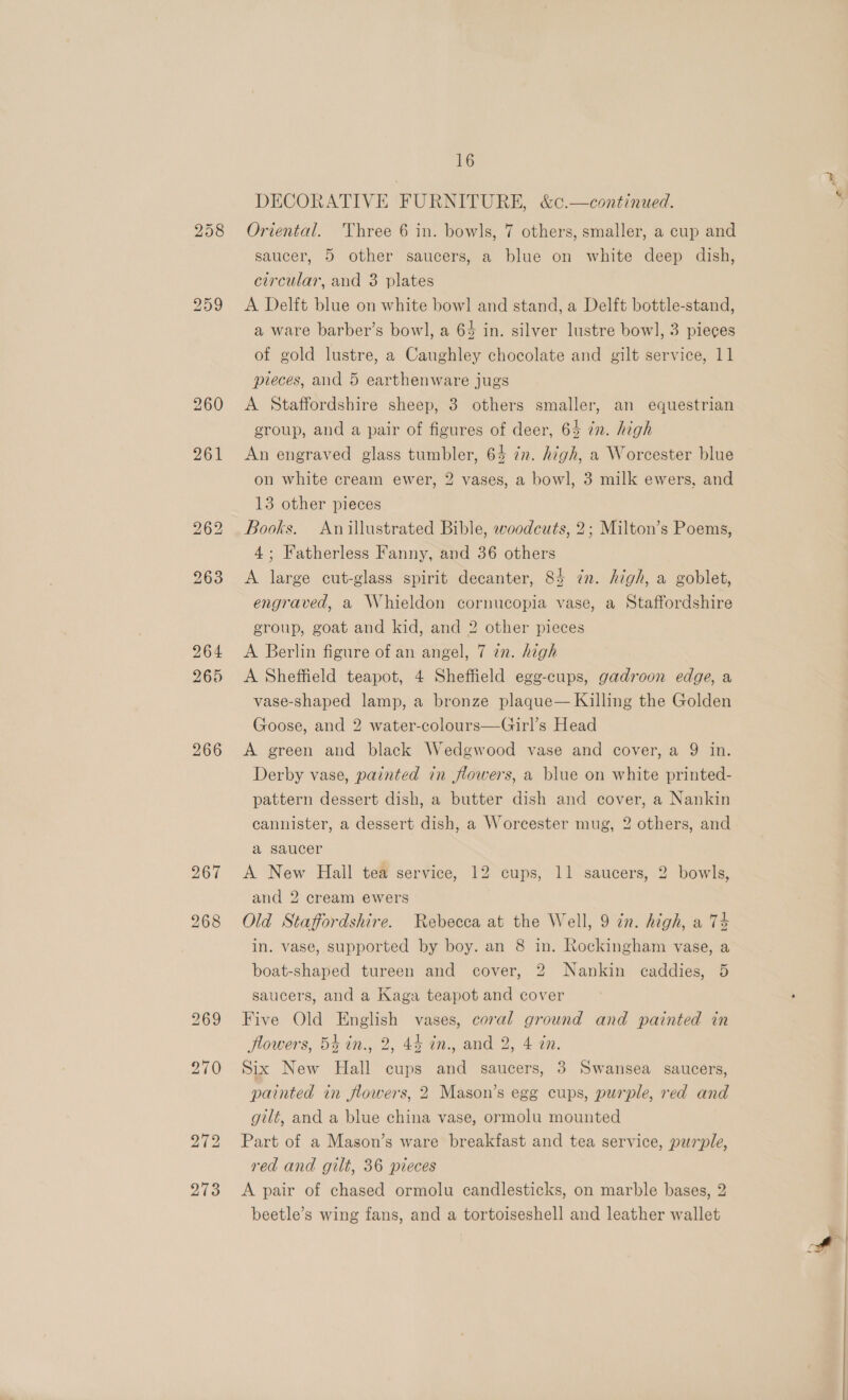 258 266 16 DECORATIVE FURNITURE, &amp;0.—continued. Oriental. Three 6 in. bowls, 7 others, smaller, a cup and saucer, 5 other saucers, a blue on white deep dish, circular, and 3 plates A Delft blue on white bowl and stand, a Delft bottle-stand, a ware barber’s bow], a 64 in. silver lustre bowl, 3 pieces of gold lustre, a Caughley chocolate and gilt service, 11 pieces, and 5 earthenware jugs A Staffordshire sheep, 3 others smaller, an equestrian group, and a pair of figures of deer, 63 in. high An engraved glass tumbler, 64 zn. high, a Worcester blue on white cream ewer, 2 vases, a bowl, 3 milk ewers, and 13 other pieces Books. Anillustrated Bible, woodcuts, 2; Milton’s Poems, 4; Fatherless Fanny, and 36 others A large cut-glass spirit decanter, 84 zn. high, a goblet, engraved, a Whieldon cornucopia vase, a Staffordshire group, goat and kid, and 2 other pieces A Berlin figure of an angel, 7 in. high A Sheffield teapot, 4 Sheffield ege-cups, gadroon edge, a vase-shaped lamp, a bronze plaque— Killing the Golden Goose, and 2 water-colours—Girl’s Head A green and black Wedgwood vase and cover, a 9 in. Derby vase, painted in flowers, a blue on white printed- pattern dessert dish, a butter dish and cover, a Nankin cannister, a dessert dish, a Worcester mug, 2 others, and a saucer A New Hall tea service, 12 cups, 11 saucers, 2 bowls, and 2 cream ewers Old Staffordshire. Rebecca at the Well, 9 in. high, a 74 in. vase, supported by boy. an 8 in. Rockingham vase, a boat-shaped tureen and cover, 2 Nankin caddies, 5 saucers, and a Kaga teapot and cover Five Old English vases, coral ground and painted in flowers, 5k in., 2, 44 in., and 2, 4 in. Six New Hall cups and saucers, 3 Swansea saucers, painted in flowers, 2 Mason’s egg cups, purple, red and gilt, and a blue china vase, ormolu mounted Part of a Mason’s ware breakfast and tea service, purple, red and gilt, 36 pieces A pair of chased ormolu candlesticks, on marble bases, 2 beetle’s wing fans, and a tortoiseshell and leather wallet