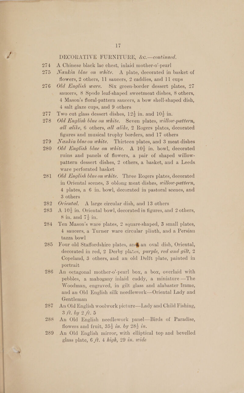  281 286 287 288 289 1 DECORATIVE FURNITURE, &amp;c.—continued. A Chinese black lac chest, inlaid mother-o’-pear Nankin blue on white. A plate, decorated in basket of flowers, 2 others, 11 saucers, 2 caddies, and 11 cups Old English ware. Six green-border dessert plates, 27 saucers, 8 Spode leaf-shaped sweetmeat dishes, 8 others, 4 Mason’s floral-pattern saucers, a bow shell-shaped dish, 4 salt glaze cups, and 9 others Two cut glass dessert dishes, 124 in. and 104 in. Old English blue on white. Seven plates, willow-pattern, all alike, 6 others, all alike, 2 Rogers plates, decorated figures and musical trophy borders, and 17 others Nankin blue on white. Thirteen plates, and 3 meat dishes Old Hnglish blue on white. A 104 in. bowl, decorated ruins and panels of flowers, a pair of shaped willow- pattern dessert dishes, 2 others, a basket, and a Leeds ware perforated basket Old English blue on white. Three Rogers plates, decorated in Oriental scenes, 3 oblong meat dishes, willow-pattern, 4 plates, a 6 in. bowl, decorated in pastoral scenes, and 3 others Oriental. A large circular dish, and 13 others A 10$ in. Oriental bowl, decorated in figures, and 2 others, 8 in. and 7$ in. | Ten Mason’s ware plates, 2 square-shaped, 3 small plates, 4 saucers, a Turner ware circular plinth, and a Persian tazza bowl Four old Staffordshire plates, an@an oval dish, Oriental, decorated in red, 2 Derby plates, purple, red and gilt, 2 Copeland, 3 others, and an old Delft plate, painted in portrait An octagonal mother-o’-pearl box, a box, overlaid with pebbles, a mahogany inlaid caddy, a miniature —The Woodman, engraved, in gilt glass and alabaster frame, and an Old English silk needlework——Oriental Lady and Gentleman An Old English woolwork picture—-Lady and Child Fishing, He OY) ft.-o An Old English needlework panel—Birds of Paradise, flowers and fruit, 354 in. by 285 in. An Old English mirror, with elliptical top and bevelled