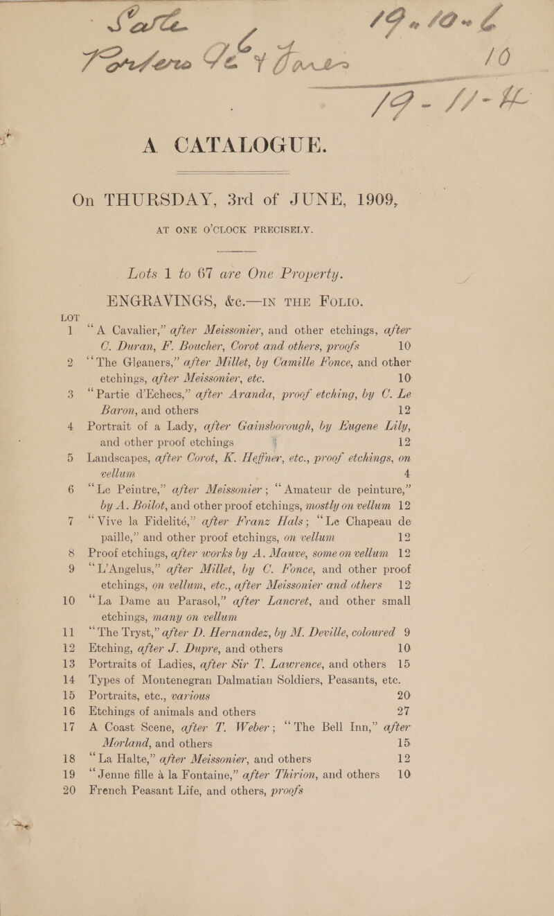  &gt;-    ‘e C Dons RTE NUALEN catntansccnescnsnnnnmaem A CATALOGUE.   qn 12 20 AT ONE O'CLOCK PRECISELY. Lots 1 to 67 are One Property.  THE Foto. C. Duran, F’. Boucher, Corot and others, proofs 10 ‘The Gleaners,” after Millet, by Camille Fonce, and other etchings, after Meissonier, etc. 10 “Partie d’Echees,” after Aranda, proof etching, by C. Le Baron, and others Ae Portrait of a Lady, after eee ie by Hugene Lily, and other proof etchings it 12 Landscapes, after Corot, K. Heffner, etc., proof etchings, on vellum . 4 “Le Peintre,” after Meissonier ; “Amateur de peinture,” by A. Bovlot, and other proof etchings, mostly on vellum 12 “Vive la Fidelité,” after Franz Hals; “Le Chapeau de paille,” and other proof etchings, on vellum 1p Proof etchings, after works by A. Mauve, someon vellum 12 “TL’Angelus,” after Millet, by C. Fonce, and other proof etchings, on vellum, etc., after Meissonier and others 12 “La Dame au Parasol,” after Lancret, and other small etchings, many on vellum Etching, after J. Dupre, and others 10 Portraits of Ladies, after Sir 7. Lawrence, and others 15 Types of Montenegran Dalmatian Soldiers, Peasants, ete. Portraits, ete., various 20 Etchings of animals and others 27 A Coast Scene, after T. Weber; “The Bell Inn,” after Morland, and others 15 “La Halte,” after Meissonier, and others 12 “Jenne fille &amp; la Fontaine,” after Thirion, and others 10 French Peasant Life, and others, proofs /O