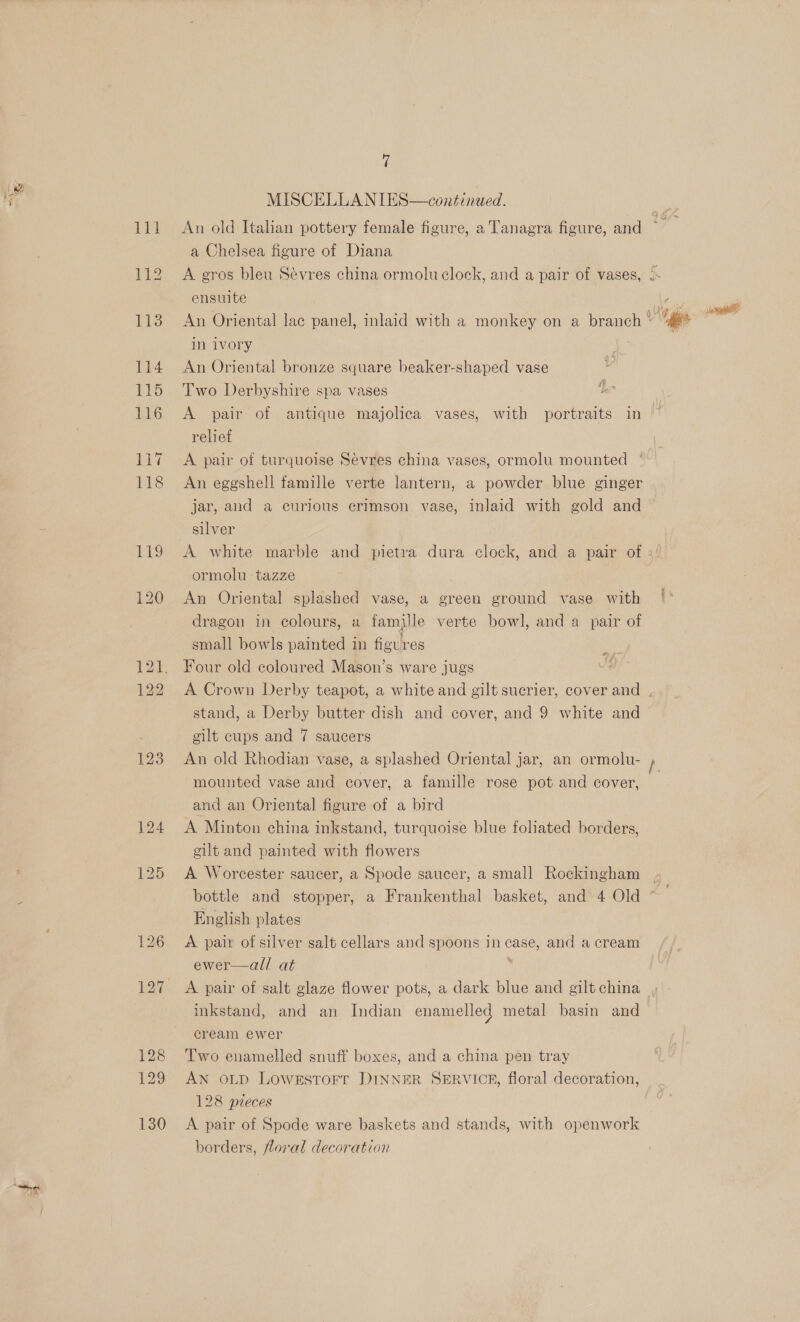 MISCELLANIES—continued. 111 An old Italian pottery female figure, a’ Tanagra figure, and a Chelsea figure of Diana 112 A gros bleu Sévres china ormolu clock, and a pair of vases, » ensuite ro 113 An Oriental lac panel, inlaid with a monkey on a branch ae sated in ivory 114 An Oriental bronze square beaker-shaped vase 115 Two Derbyshire spa vases 116 A pair of antique majolica vases, with portraits in relief A pair of turquoise Sevres china vases, ormolu mounted An eggshell famille verte lantern, a powder blue ginger jar, and a curious erimson vase, inlaid with gold and silver | 119 &lt;A white marble and pietrva dura clock, and a pair of » ormolu tazze i 120 An Oriental splashed vase, a green ground vase with dragon in colours, a famille verte bowl, and a pair of small bowls painted in figures 121. Four old coloured Mason’s ware jugs 22 A Crown Derby teapot, a white and gilt sucrier, cover and , stand, a Derby butter dish and cover, and 9 white and gilt cups and 7 saucers 123 An old Rhodian vase, a splashed Oriental jar, an ormolu- h mounted vase and cover, a famille rose pot and cover, and an Oriental figure of a bird 124 A Minton china inkstand, turquoise blue foliated borders, eilt and painted with flowers 125 A Worcester saucer, a Spode saucer, a small Rockingham bottle and stopper, a Frankenthal basket, and 4 Old English plates a 126 A pair of silver salt cellars and spoons in case, and a cream ewer—all at s 127 A pair of salt glaze flower pots, a dark blue and gilt china inkstand, and an Indian enamelled metal basin and eream ewer 128 Two enamelled snuff boxes, and a china pen tray 129 AN oLD Lowestorr DINNER SERVICE, floral decoration, 128 pieces 130 &lt;A pair of Spode ware baskets and stands, with openwork borders, floral decoration