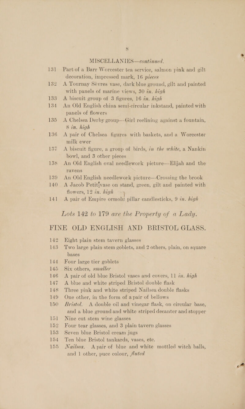 131 MISCELLANIES—continued. Part of a Barr Worcester tea service, salmon pink and gilt decoration, impressed mark, 16 pieces A Tournay Sévres vase, dark blue ground, gilt and painted with panels of marine views, 30 in. high A biscuit group of 3 figures, 16 in. high An Old English china semi-circular inkstand, painted with panels of flowers A Chelsea Derby group—Girl reclining against a fountain, 8 in. high A pair of Chelsea figures with baskets, and a Worcester milk ewer A biscuit figure, a group of birds, 7m the white, a Nankin bowl, and 3 other pieces An Old English oval needlework picture—Elijah and the ravens An Old English needlework picture—-Crossing the brook A Jacob Petitivase on stand, green, gilt and painted with flowers, 12 in. high A pair of Empire ormolu pillar candlesticks, 9 am. high 142 145 144 145 146 147 148 149 150 151 152 153 154 155 Eight plain stem tavern glasses Two large plain stem goblets, and 2 others, plain, on square bases Four large tier goblets Six others, smaller A pair of old blue Bristol vases and covers, 11 iz. high A blue and white striped Bristol double flask Three pink and white striped Nailsea double flasks One other, in the form of a pair of bellows Bristol. A double oil and vinegar flask, on circular base, and a blue ground and white striped decanter and stopper Nine cut stem wine glasses Four tear glasses, and 3 plain tavern glasses Seven blue Bristol cream jugs Ten blue Bristol tankards, vases, etc. Nailsea. Apair of blue and white mottled witch balls, and 1 other, puce colour, fluted