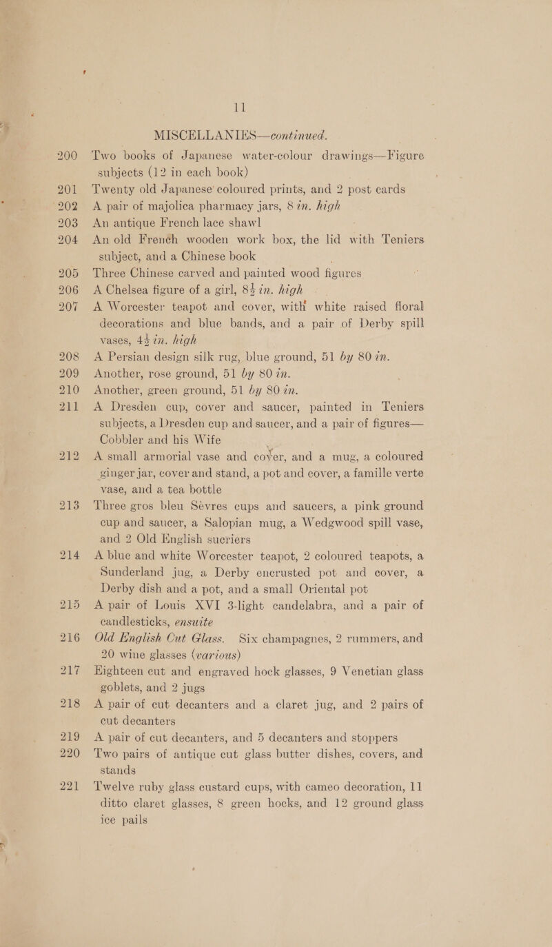 = iS) S (o) SS) = CO bo bb — ES E&gt; a: MISCELLANIES—continued. Two books of Japanese water-colour drawings—Figure subjects (12 in each book) | Twenty old Japanese’ coloured prints, and 2 post cards A pair of majolica pharmacy jars, 82n. high An antique French lace shawl An old French wooden work box, the lid with Teniers subject, and a Chinese book | Three Chinese carved and painted wood figures A Chelsea figure of a girl, 85 ¢n. high A Worcester teapot and cover, with white raised floral decorations and blue bands, and a pair of Derby spill vases, 45 in. high A Persian design silk rug, blue ground, 51 by 80 zn. Another, rose ground, 51 by 80 in. Another, green ground, 51 by 80 zn. A Dresden cup, cover and saucer, painted in Teniers subjects, a Dresden cup and saucer, and a pair of figures— Cobbler and his Wife S, A small armorial vase and cover, and a mug, a coloured ginger jar, cover and stand, a pot and cover, a famille verte vase, aud a tea bottle Three gros bleu Sévres cups and saucers, a pink ground cup and saucer, a Salopian mug, a Wedgwood spill vase, and 2 Old English sucriers A blue and white Worcester teapot, 2 coloured teapots, a Sunderland jug, a Derby encrusted pot and cover, a Derby dish and a pot, and a small Oriental pot A pair of Louis XVI 3-light candelabra, and a pair of candlesticks, ensuzte Old English Cut Glass. Six champagnes, 2 rummers, and 20 wine glasses (various) Highteen cut and engraved hock glasses, 9 Venetian glass goblets, and 2 jugs A pair of cut decanters and a claret jug, and 2 pairs of cut decanters A pair of cut decanters, and 5 decanters and stoppers Two pairs of antique cut glass butter dishes, covers, and stands Twelve ruby glass custard cups, with cameo decoration, 11 ditto claret glasses, 8 green hocks, and 12 ground glass ice pails