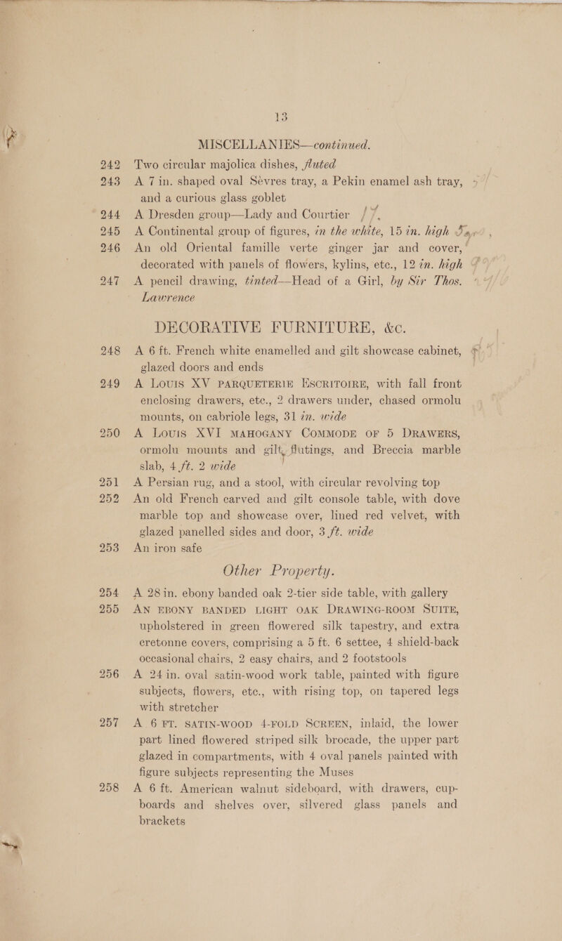 250 251 252 253 254 2595 256 257 258  13 MISCELLANIES—continued. Two circular majolica dishes, fluted A 7 in. shaped oval Sevres tray, a Pekin enamel ash tray, and a curious glass goblet A Dresden group—Lady and Courtier A Continental group of figures, ¢n the white, 15 in. high Ix, An old Oriental famille verte ginger jar and cover,’ decorated with panels of flowers, kylins, etc., 12 7n. high A pencil drawing, tinted~-Head of a Girl, by Str Thos. Lawrence DECORATIVE FURNITURE, &amp;c. A 6 ft. French white enamelled and gilt showcase cabinet, glazed doors and ends A Louis XV PARQUETERIE ESCRITOIRE, with fall front enclosing drawers, ete., 2 drawers under, chased ormolu f uff mounts, on cabriole legs, 31 22. wide A Lours XVI MAHOGANY COMMODE OF 5 DRAWERS, ormolu mounts and gilt futings, and Breccia marble slab, 4 ft. 2 wide A Persian rug, and a stool, with circular revolving top An old French carved and gilt console table, with dove marble top and showcase over, lined red velvet, with glazed panelled sides and door, 3 /¢. wide An iron safe Other Property. A 28in. ebony banded oak 2-tier side table, with gallery AN EBONY BANDED LIGHT OAK DRAWING-ROOM SUITE, upholstered in green flowered silk tapestry, and extra eretonne covers, comprising a 5 ft. 6 settee, 4 shield-back occasional chairs, 2 easy chairs, and 2 footstools A 24 in. oval satin-wood work table, painted with figure subjects, flowers, etc., with rising top, on tapered legs with stretcher A 6 FT. SATIN-WooD 4-FOLD SCREEN, inlaid, the lower part lined flowered striped silk brocade, the upper part glazed in compartments, with 4 oval panels painted with figure subjects representing the Muses A 6 ft. American walnut sideboard, with drawers, cup- boards and shelves over, silvered glass panels and brackets