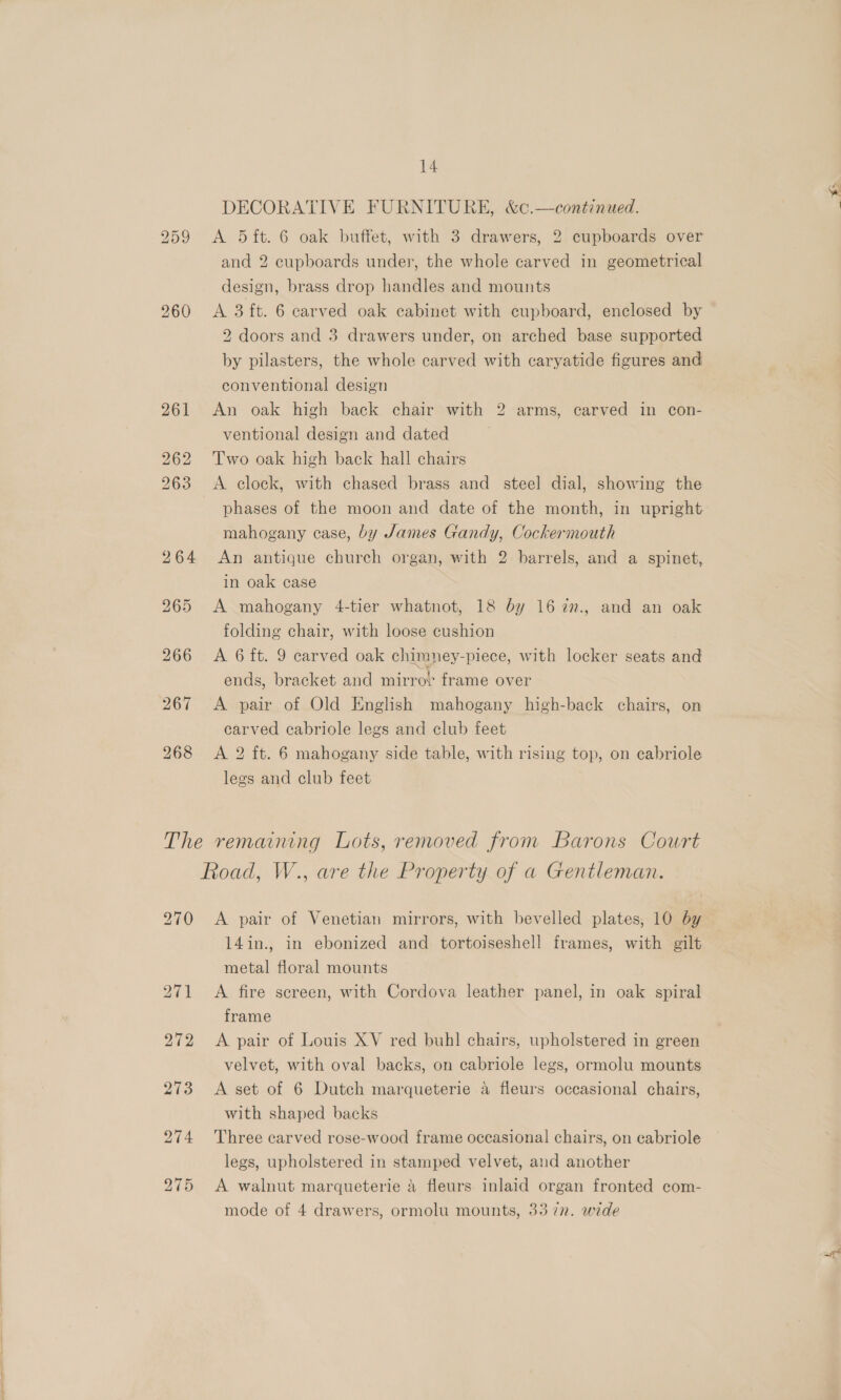 DECORATIVE FURNITURE, &amp;c.—continued. and 2 cupboards under, the whole carved in geometrical design, brass drop handles and mounts 960 &lt;A 3ft. 6 carved oak cabinet with cupboard, enclosed by 2 doors and 3 drawers under, on arched base supported by pilasters, the whole carved with caryatide figures and conventional design 261 An oak high back chair with 2 arms, carved in con- ventional design and dated 262 Two oak high back hall chairs 263 &lt;A clock, with chased brass and steel dial, showing the phases of the moon and date of the month, in upright mahogany case, by James Gandy, Cockermouth 264 An antique church organ, with 2 barrels, and a spinet, in oak case 265 &lt;A mahogany 4-tier whatnot, 18 by 1672n., and an oak folding chair, with loose cushion 266 A 6ft. 9 carved oak chimney-piece, with locker seats and ends, bracket and mirro! frame over 267 A pair of Old English mahogany high-back chairs, on carved cabriole legs and club feet 268 &lt;A 2 ft. 6 mahogany side table, with rising top, on cabriole legs and club feet The remaining Lots, removed from Barons Court Road, W., are the Property of a Gentleman. 270 &lt;A pair of Venetian mirrors, with bevelled plates, 10 by 14in., in ebonized and tortoiseshell frames, with gilt metal floral mounts 271 &lt;A fire screen, with Cordova leather panel, in oak spiral frame 272 &lt;A pair of Louis XV red buhl chairs, upholstered in green velvet, with oval backs, on cabriole legs, ormolu mounts 273 &lt;A set of 6 Dutch marqueterie a fleurs occasional chairs, with shaped backs 274 Three carved rose-wood frame occasional chairs, on cabriole legs, upholstered in stamped velvet, and another 275 &lt;A walnut marqueterie 4 fleurs inlaid organ fronted com- mode of 4 drawers, ormolu mounts, 33 7n. wide cS ak