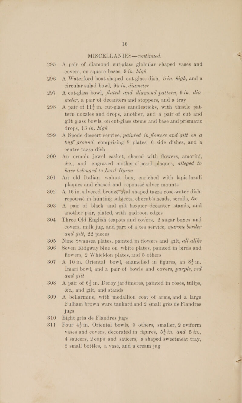 300 308 309 310 311 16 MISCELLANIES A pair of diamond cut-glass globular shaped vases and covers, on square bases, 92n. high A Waterford boat-shaped cut-glass dish, 52n. high, and a circular salad bowl, 94 72. diameter A cut-glass bowl, fluted and diamond pattern, 9in. dia meter, a pair of decanters and stoppers, and a tray A pair of 11$in. cut-glass candlesticks, with thistle pat- tern nozzles and drops, another, and a pair of cut and continued.  gilt glass bowls, on cut-glass stems and base and prismatic drops, 13 in. high A Spode dessert service, painted in flowers and gilt on a buff ground, comprising 8 plates, 6 side dishes, and a centre tazza dish An ormolu jewel casket, chased with flowers, amorini, &amp;e., and engraved mother-o’-pearl plaques, alleged to have belonged to Lord Byron An old Italian walnut box, enriched with lapis-lazuli plaques and chased and repoussé silver mounts A 16in. silvered bronzé@yal shaped tazza rose-water dish, repoussé in hunting subjects, cherub’s heads, scrolls, &amp;e. A pair of black and gilt lacquer decanter stands, and another pair, plated, with gadroon edges Three Old English teapots and covers, 2 sugar boxes and covers, milk jug, and part of a tea service, marone border and gilt, 22 pieces | Nine Swansea plates, painted in flowers and gilt, all alike Seven Ridgway blue on white plates, painted in birds and flowers, 2 Whieldon plates, and 5 others A 10in. Oriental bowl, enamelled in figures, an 84 in. Imari bowl, and a pair of bowls and covers, purple, red and gilt A pair of 64 in. Derby jardiniéres, painted in roses, tulips, &amp;e., and gilt, and stands A bellarmine, with medallion coat of arms, and a large Fulham brown ware tankard and 2 small grés de Flandres jugs Hight grés de Flandres jugs Four 4$in. Oriental bowls, 5 others, smaller, 2 oviform vases and covers, decorated in figures, 547n. and 5 in., 4 saucers, 2cups and saucers, a shaped sweetmeat tray,