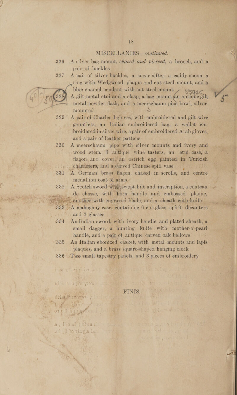 326 A silver bag mount, chased and pierced, a brooch, and a pair of buckles 327 A pair of silver buckles, a sugar sifter, a caddy spoon, a ,ring with Wedgwood plaque and cut steel mount, and a »{ blue enamel pendant with cut steel mount t ) A oilt metal etui and a clasp, a bag mount,/an ee gilt metal powder flask, and a meerschaum pipe bowl, silver- mounted &gt; 329 &lt;A pair of Charles I gloves, with embroidered and gilt wire gauntlets, an Italian embroidered bag, a wallet em- broidered in silver wire, apair of embroidered Arab gloves, and a pair of leather pattens , 330 A meerschaum pipe with silver mounts and ivory and wood stem, 3 autique wine tasters, an etul case, a flagon. and cov er, an ostrich ege painted in eee /. 9)... chavaeters, and a. carved Chinese spill vase 331 A German brass flagon, chased in scrolls, and centre medallion coat of arms. 332 A Scotch sword Wiel swept hilt and inscription, a couteau _ de chasse, with horn handle and embossed plaque, “&lt;Canother with engray ‘ed blade, and a sheath with knife 333... A mahogany case, containing 6 cut glass spirit decanters and 2 glasses | 334 AnIndian sword, with ivory handle and plated sheath, a small dagger, a hunting knife with mother-o-pearl handle, and a pair of antique carved oak bellows 335 An dtalian ebonized casket, with metal mounts and lapis plaques, and a brass square-shaped hanging clock 336 |. Two small tapestry panels, and 3 pieces of embroidery    FINIS. Am i Un hh we  ae