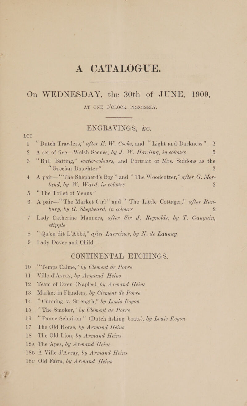 A CATALOGUE.   10 11 12 13 14 15. 16 17 18 AT ONE O'CLOCK. PRECISELY. ENGRAVINGS, &amp;c. . eee “Dutch Trawlers,” after H. W. Cooke, and “ Light and Darkness” 2 A set of five—Welsh Scenes, by J. W. Harding, in colours 5 “Bull Baiting,” water-colours, and Portrait of Mrs. Siddons as the “Grecian Daughter” 2 A pair—‘‘ The Shepherd’s Boy ” and “ The Woodcutter,” after G. Mor- land, by W. Ward, in colours 2 “The Toilet of Venus” A pair—-‘ The Market Girl” and “The Little Cottager,” after Bun- bury, by G. Shepheard, in colours 2 Lady Catherine Manners, after Sir J. Reynolds, by T. Gaugain, stipple is Quen dit L’Abbé,” after Lavreince, by N. de Launay Lady Dover and Child CONTINENTAL ETCHINGS. “Temps Calme,” by Clement de Porre Ville d’Avray, by Armand Heins Team of Oxen (Naples), by Armand Heins Market in Flanders, by Clement de Porre “Cunning v. Strength,” by Louis Royon * The Smoker,” by Clement de Porre “Panne Schuiten ” (Dutch fishing boats), by Louis Royon The Old Horse, by Armand Heins The Old Lion, by Armand Heins 18B 18¢c A Ville d’Avray, by Armand Heins Old Farm, by Armand Heins