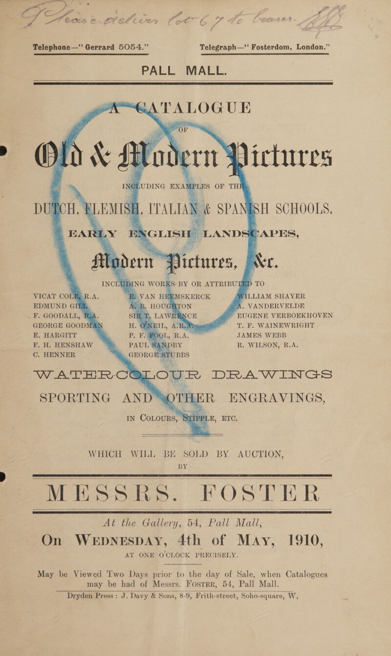 —s ) . / rae 7 iy, 7? €c¢ ra f ? Telephone—“ Gerrard 5054.” Telegraph—‘‘ Fosterdom, London.” PALL MALL.      i], TTALIAN &amp; SPANISH SCHOOLS, tLY ENGLISH LANDSEAPES,            4 ® 4 NG WORKS-BY OR ATTRIBUTED TO VAN HEEMSKERCK @VILLIAM SHAYER : IGHTON . VANDERVELDE UGENE VERBOEKHOVEN VICAT COLM, R.A. EDMUND GI8h . F. GOODALL, Rea.       GEORGE GOODMAN x T. F. WAINEWRIGHT E. HARGITT P. : JAMES WEBB F. H. HENSHAW _ PAUL SANDBY R. WILSON, B.A. C. HENNER “=. GEORGE STUBBS WATERCOLOUR DRAWINGS SPORTING AND SOTHER ENGRAVINGS, IN CoLouRs, , ETO.  WHICH WILL BE SOLD BY AUCTION, BY Miipsie. FOSTER At the Gallery, 54, Pall Mail, On WEDNESDAY, 4th of May, 1910, AT ONE OCLOCK PRECISELY.     May be Viewed ‘Iwo Days prior to the day of Sale, when Catalogues may be had of Messrs. Fosrmer, 54, Pall Mall. Dryden Press: J. Davy &amp; Sons, 8-9, Frith-street, Soho-square, W, 