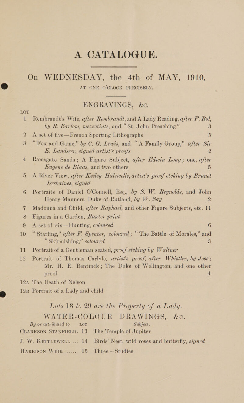 A CATALOGUE.   LOT AT ONE O'CLOCK PRECISELY.  ENGRAVINGS, &amp;c. Rembrandt’s Wife, after Rembrandt, and A Lady Reading, after F’. Bol, by R. Karlom, mezzotints, and “St. John Preaching” 3 A set of five—French Sporting Lithographs 5 ‘Fox and Game,” by C. G. Lewis, and ‘A Family Group,” after Sir E.. Landseer, signed artist’s proofs 2 Ramsgate Sands; A Figure Subject, after Ndwin Long; one, after Kugene de Blaas, and two others x A River View, after Keeley Halswelle, artist's proof etching by Brunet Desbaines, signed , Portraits of Daniel O’Connell, Esq., by S. W. Reynolds, and John Henry Manners, Duke of Rutland, by W. Say 2 Madonna and Child, after Raphael, and other Figure Subjects, etc. 11 Figures in a Garden, Baater print A set of six—Hunting, coloured 6 “Starling,” after F'. Spencer, coloured; “The Battle of Morales,” and ‘ Skirmishing,” coloured 3 Portrait of a Gentleman seated, proof etching by Waltner Portrait of Thomas Carlyle, artist’s proof, after Whistler, by José ; Mr. H. E. Bentinck; The Duke of Wellington, and one other proof 4 12B Portrait of a Lady and child Lots 13 to 29 are the Property of a Lady. WATER-COLOUR DRAWINGS, &amp;c.