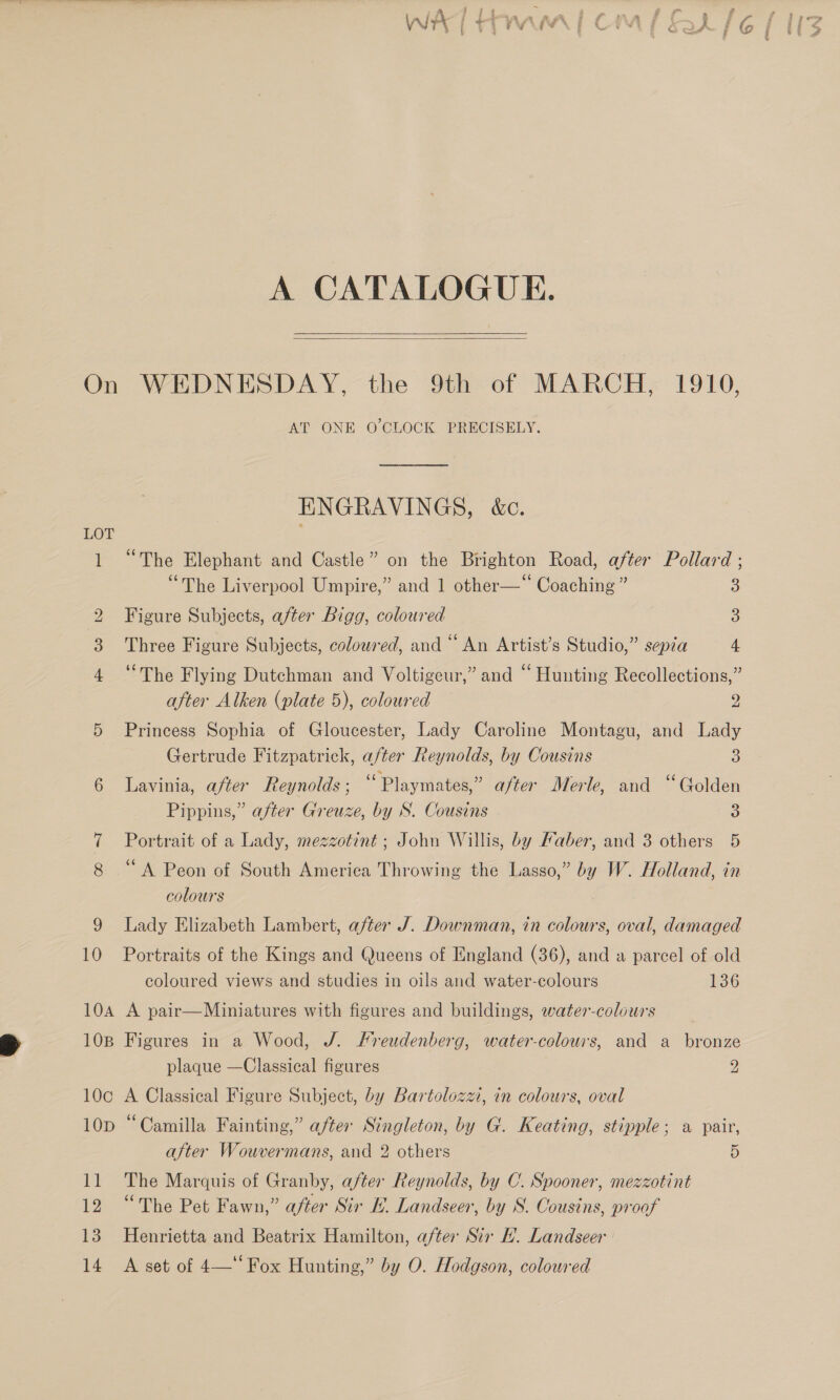  A CATALOGUE.   mm OF bb AT ONE O'CLOCK PRECISELY. ENGRAVINGS, &amp;c. “The Elephant and Castle” on the Brighton Road, after Pollard ; “The Liverpool Umpire,” and 1 other—*“ Coaching ” Figure Subjects, after Bigg, coloured Three Figure Subjects, coloured, and “ An Artist’s Studio,” sepia 4 ‘The Flying Dutchman and Voltigeur,” and “ Hunting Recollections,” after Alken (plate 5), colowred 2 Princess Sophia of Gloucester, Lady Caroline Montagu, and Lady Gertrude Fitzpatrick, after Reynolds, by Cousins 3 Lavinia, after Reynolds ; “Playmates,” after Merle, and “Golden Pippins,” after Greuze, by S. Cousins 3 Portrait of a Lady, mezzotint ; John Willis, by Faber, and 3 others 5 ‘A Peon of South America Throwing the Lasso,” by W. Holland, in colours Lady Elizabeth Lambert, after J. Downman, in colours, oval, damaged Portraits of the Kings and Queens of England (36), and a parcel of old coloured views and studies in oils and water-colours 136 A pair—Miniatures with figures and buildings, water-colours Figures in a Wood, J. Freudenberg, water-colours, and a bronze plaque —Classical figures 2 A Classical Figure Subject, by Bartolozzi, in colours, oval “Camilla Fainting,” after Singleton, by G. Keating, stipple; a pair, after Wouvermans, and 2 others 5 The Marquis of Granby, after Reynolds, by C. Spooner, mezzotint “The Pet Fawn,” after Sir EL. Landseer, by S. Cousins, proof Henrietta and Beatrix Hamilton, after Sir HL. Landseer A set of 4— Fox Hunting,” by O. Hodgson, coloured