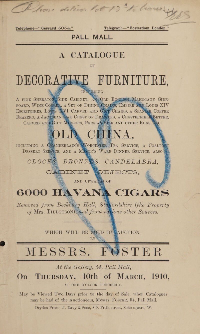  P ‘ er» VA aot d : ant b e fi SF, aA Telephone—‘ Gerrard 5054.” Telegraph—“ Fosterdom, London.” PALL MALL.      BOARD, WINE Co ESCRITOIRES, L p. Louis XIV HAIRS, A SPAN COPPER RS, A CHESTERFIELNMSETTEE, CARVED ANHAAXIL! R ,K AND OTHER RUGS, RAC. ay            IBERLAIN’S 4 ORCESEBR TEA SERVICE, A COALP E, AND A M@jon’s Ware DINNER SERVICE, ALSO INCLUDING A DESSERT SE CLOG 6000 HAVANA CIGARS Removed from Beckbus ordshire (the Property Mous other Sources.      L AUCTION, BY Was MESSRS. POSTER | At the Gallery, 54, Pall Mall, On ‘THurspAy, 10th of Marcu, 1910, AT ONE O'CLOCK PRECISELY.      May be Viewed Two Days prior to the day.of Sale, when Catalogues may be had of the Auctioneers, Messrs. FosTEr, 54, Pall Mall.  Dryden Press: J. Davy &amp; Sons, 8-9, Frith-street, Soho-square, W.