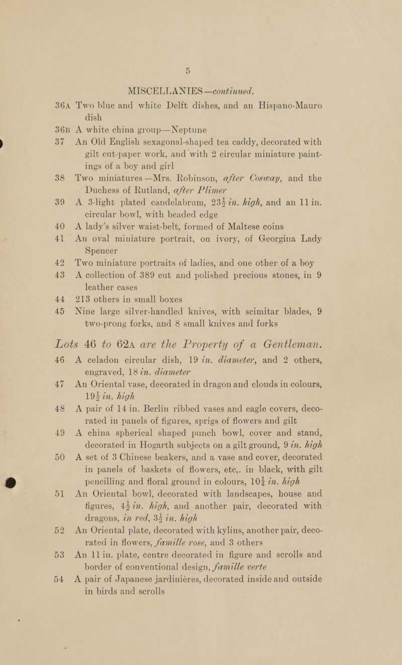 MISCELLANIES—continued. dish 37 38 39 An Old English sexagonal-shaped tea caddy, decorated with gilt cut-paper work, and with 2 circular miniature paint- ings of a boy and girl Two miniatures —Mrs. Robinson, after Cosway, and the Duchess of Rutland, after Plimer A 3-light plated candelabrum, 234%n. high, and an 11 in. circular bowl, with beaded edge A lady’s silver waist-belt, formed of Maltese coins An oval miniature portrait, on ivory, of Georgina Lady Spencer Two miniature portraits of ladies, and one other of a boy A collection of 389 cut and polished precious stones, in 9 leather cases 213 others in small boxes Nine large silver-handled knives, with scimitar blades, 9 two-prong forks, and 8 small knives and forks 47 48 49 50 D1 A celadon circular dish, 19 77. diameter, and 2 others, engraved, 187n. diameter An Oriental vase, decorated in dragon and clouds in colours, 194 in. high A pair of 14 in. Berlin ribbed vases and eagle covers, deco- rated in panels of figures, sprigs of flowers and gilt A china spherical shaped punch bowl, cover and stand, decorated in Hogarth subjects on a gilt ground, 9 in. high A set of 3 Chinese beakers, and a vase and cover, decorated in panels of baskets of flowers, etc,. in black, with gilt pencilling and floral ground in colours, 104 7m. high An Oriental bowl, decorated with landscapes, house and figures, 45¢n. high, and another pair, decorated with dragons, in red, 34 in. high An Oriental plate, decorated with kylins, another pair, deco- rated in flowers, famille rose, and 3 others An llin. plate, centre decorated in figure and scrolls and border of conventional design, famille verte A pair of Japanese jardiniéres, decorated inside and outside in birds and scrolls