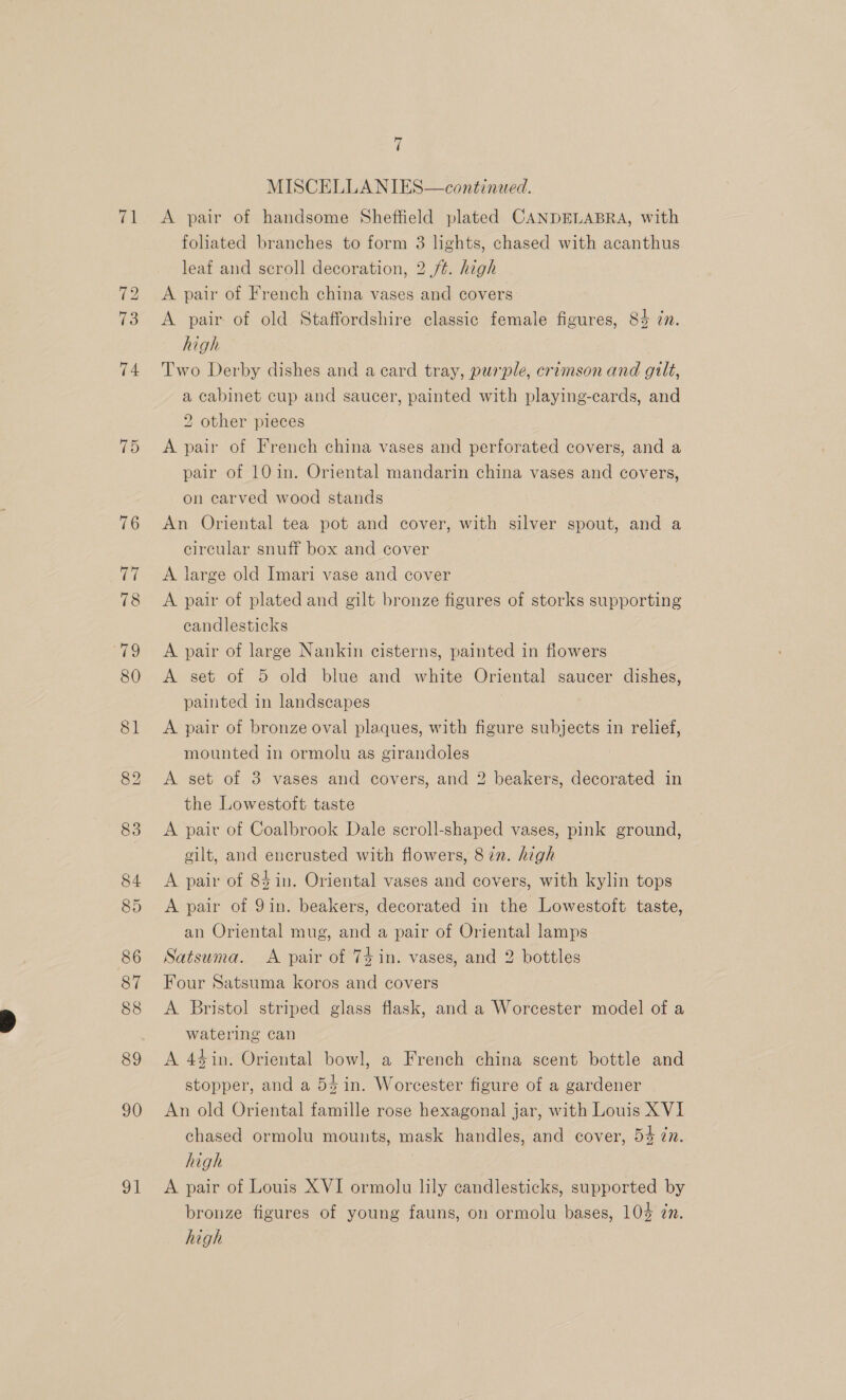 71 90 ot i MISCELLANIES—continued. A pair of handsome Sheffield plated CANDELABRA, with foliated branches to form 3 lights, chased with acanthus leaf and scroll decoration, 2 ft. high A pair of French china vases and covers A pair of old Staffordshire classic female figures, 8% zn. high Two Derby dishes and a card tray, purple, crimson and gilt, a cabinet cup and saucer, painted with playing-cards, and 2 other pieces A pair of French china vases and perforated covers, and a pair of 10 in. Oriental mandarin china vases and covers, on carved wood stands An Oriental tea pot and cover, with silver spout, and a circular snuff box and cover A large old Imari vase and cover A pair of plated and gilt bronze figures of storks supporting candlesticks A pair of large Nankin cisterns, painted in flowers A set of 5 old blue and white Oriental saucer dishes, painted in landscapes A pair of bronze oval plaques, with figure subjects in relief, mounted in ormolu as girandoles A set of 3 vases and covers, and 2 beakers, decorated in the Lowestoft taste A pair of Coalbrook Dale scroll-shaped vases, pink ground, gilt, and encrusted with flowers, 8in. high A pair of 84 in. Oriental vases and covers, with kylin tops A pair of 9in. beakers, decorated in the Lowestoft taste, an Oriental mug, and a pair of Oriental lamps Satsuma. <A pair of 75 in. vases, and 2 bottles Four Satsuma koros and covers A Bristol striped glass flask, and a Worcester model of a watering can A 44in. Oriental bowl, a French china scent bottle and stopper, and a 54 in. Worcester figure of a gardener An old Oriental famille rose hexagonal jar, with Louis XVI chased ormolu mounts, mask handles, and cover, 54 zn. high A pair of Louis XVI ormolu lily candlesticks, supported by bronze figures of young fauns, on ormolu bases, 104 zn. high