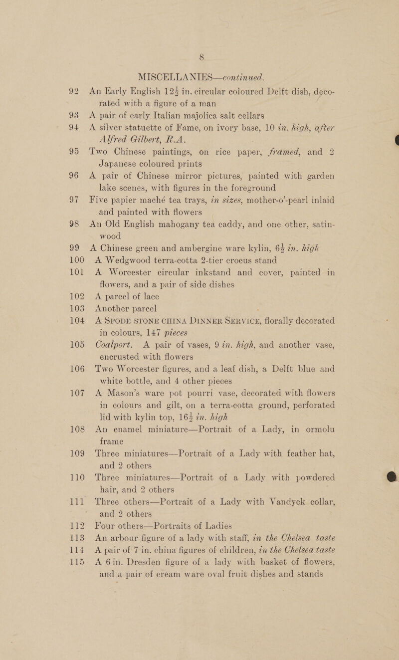 MISCELLANIES—continwed. An Early English 124 in. circular coloured Delft dish, ageo: rated with a figure of a man A pair of early Italian majolica salt cellars A silver statuette of Fame, on ivory base, 10 in. high, after Alfred Gilbert, R.A. Two Chinese paintings, on rice paper, framed, and 2 Japanese coloured prints A pair of Chinese mirror pictures, painted with garden lake scenes, with figures in the foreground Five papier maché tea trays, 7n s¢zes, mother-o’-pearl inlaid and painted with flowers An Old English mahogany tea caddy, and one other, satin- wood A Chinese green and ambergine ware kylin, 64 in. high A Wedgwood terra-cotta 2-tier crocus stand A Worcester circular inkstand and cover, painted in flowers, and a pair of side dishes A parcel of lace Another parcel A SPODE STONE CHINA DINNER SERVICE, florally decorated in colours, 147 pieces Coalport. A pair of vases, 9 22. wel and another vase, encrusted with flowers Two Worcester figures, and a leaf dish, a Delft blue and white bottle, and 4 other pieces A Mason’s ware pot pourri vase, decorated with flowers in colours and gilt, on a terra-cotta ground, perforated lid with kylin top, 164 7n. high An enamel miniatur e—Portrait of a Lady, in ormolu frame Three miniatures—Portrait of a Lady with feather hat, and 2 others Three miniatures—Portrait of a Lady with powdered hair, and 2 others Three others—Portrait of a Lady with Vandyck collar, and 2 others | Four others—Portraits of Ladies An arbour figure of a lady with staff, in the Chelsea taste A pair of 7 in. china figures of children, 7n the Chelsea taste A 6in. Dresden figure of a lady with basket of flowers, and a pair of cream ware oval fruit dishes and stands 