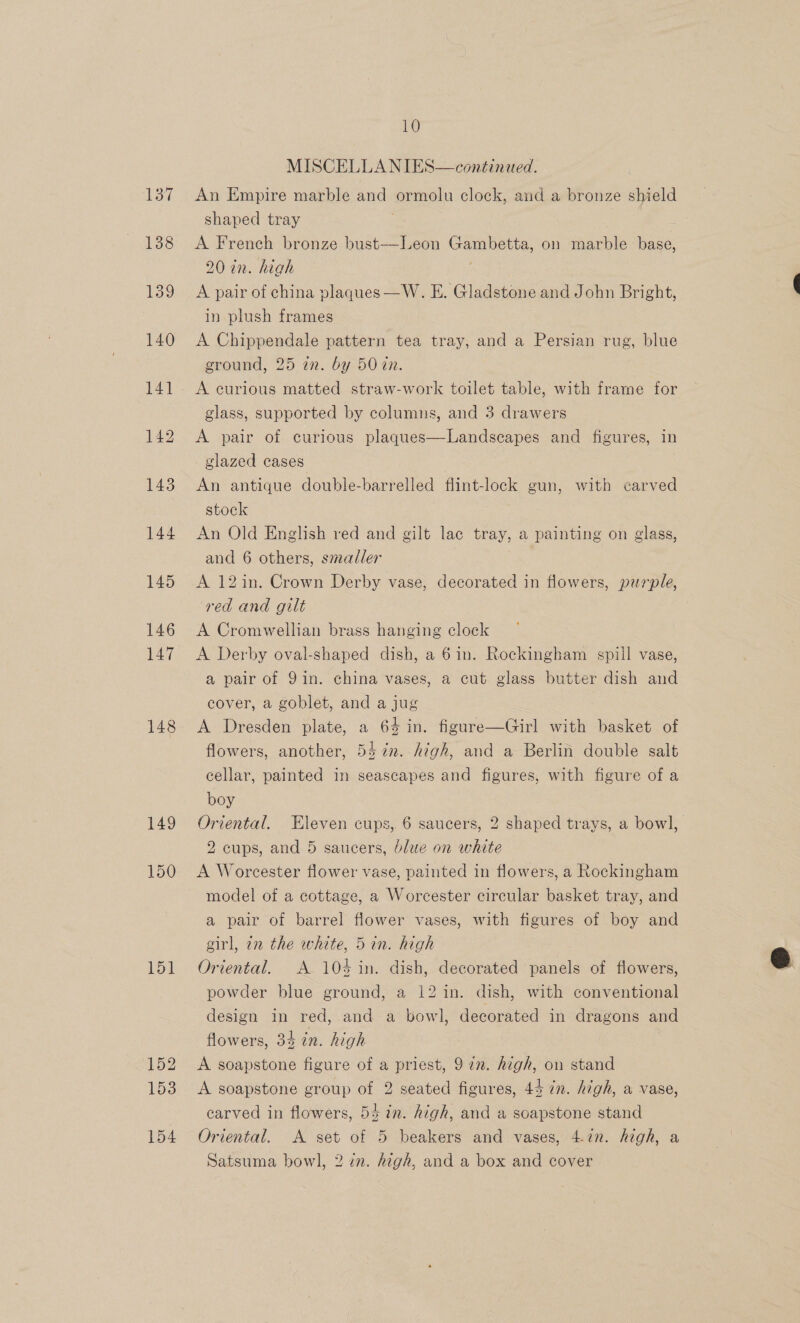 137 138 139 140 142 143 144 145 146 147 148 149 150 151 152 153 154 10 MISCELLA NIES—conétinued. An Empire marble and ‘ormoln clock, and a bronze shield shaped tray A French bronze bust—Leon ee on marble base, 20 in. high A pair of china plaques —W. E. Gladstone and John Bright, in plush frames A Chippendale pattern tea tray, and a Persian rug, blue ground, 25 in. by 50 cn. A curious matted straw-work toilet table, with frame for glass, supported by columns, and 3 drawers A pair of curious plaques—Landseapes and figures, in glazed cases An antique double-barrelled flint-lock gun, with carved stock An Old English red and gilt lac tray, a painting on glass, and 6 others, smaller A 12in. Crown Derby vase, decorated in flowers, purple, red and gilt A Cromwellian brass hanging clock A Derby oval-shaped dish, a 6in. Rockingham spill vase, a pair of 91in. china vases, a cut glass butter dish and cover, a goblet, and a jug A Dresden plate, a 64 in. figure—Girl with basket of flowers, another, 547m. high, and a Berlin double salt cellar, painted in seascapes and figures, with figure of a boy Oriental. Eleven cups, 6 saucers, 2 shaped trays, a bowl, 2 cups, and 5 saucers, blue on white A Worcester flower vase, painted in flowers, a Rockingham model of a cottage, a Worcester circular basket tray, and a pair of barrel flower vases, with figures of boy and girl, 7n the white, 5in. high Oriental. A 104 in. dish, decorated panels of flowers, powder blue ground, a 12 in. dish, with conventional design in red, and a bowl, decorated in dragons and flowers, 34 in. high A soapstone figure of a priest, 972. high, on stand A soapstone group of 2 seated figures, 44 in. high, a vase, carved in flowers, 54 in. high, and a soapstone stand Oriental. A set of 5 beakers and vases, 4.727. high, a