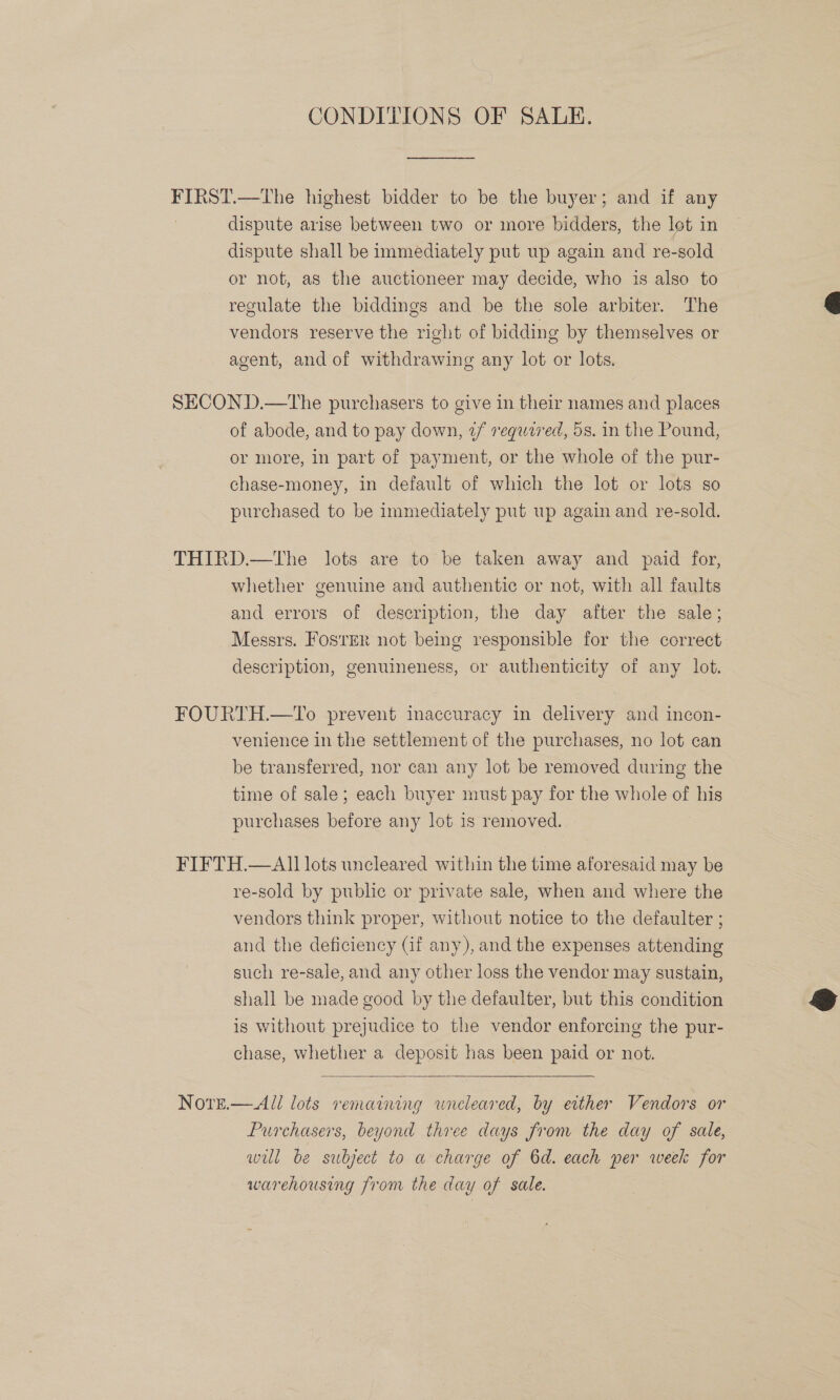 CONDITIONS OF SALE. FIRST.—The highest bidder to be the buyer; and if any dispute arise between two or more bidders, the lot in dispute shall be immediately put up again and re- -sold or not, as the auctioneer may decide, who is also to regulate the biddings and be the sole arbiter. The vendors reserve the right of bidding by themselves or agent, and of withdrawing any lot or lots. SECOND.—The purchasers to give in their names and places of abode, and to pay down, 2/ requzred, 5s. in the Pound, or more, in part of payment, or the whole of the pur- chase-money, in default of which the lot or lots so purchased to be immediately put up again and re-sold. THIRD.—tThe lots are to be taken away and paid for, whether genuine and authentic or not, with all faults and errors of description, the day after the sale; Messrs. Fosrer not being responsible for the correct. description, genuineness, or authenticity of any lot. FOURTH.—To prevent inaccuracy in delivery and incon- venience in the settlement of the purchases, no lot can be transferred, nor can any lot be removed during the time of sale; each buyer must pay for the whole of his purchases before any lot is removed. FIFTH.—AlI] lots uncleared within the time aforesaid may be re-sold by public or private sale, when and where the vendors think proper, without notice to the defaulter ; and the deficiency (if any), and the expenses attending such re-sale, and any other loss the vendor may sustain, shall be made good by the defaulter, but this condition is without prejudice to the vendor enforcing the pur- chase, whether a deposit has been paid or not.  Nore.— All lots remarring uncleared, by either Vendors or Purchasers, beyond three days from the day of sale, wul be subject to a charge of 6d. each per week for warehousing from the day of sale.  