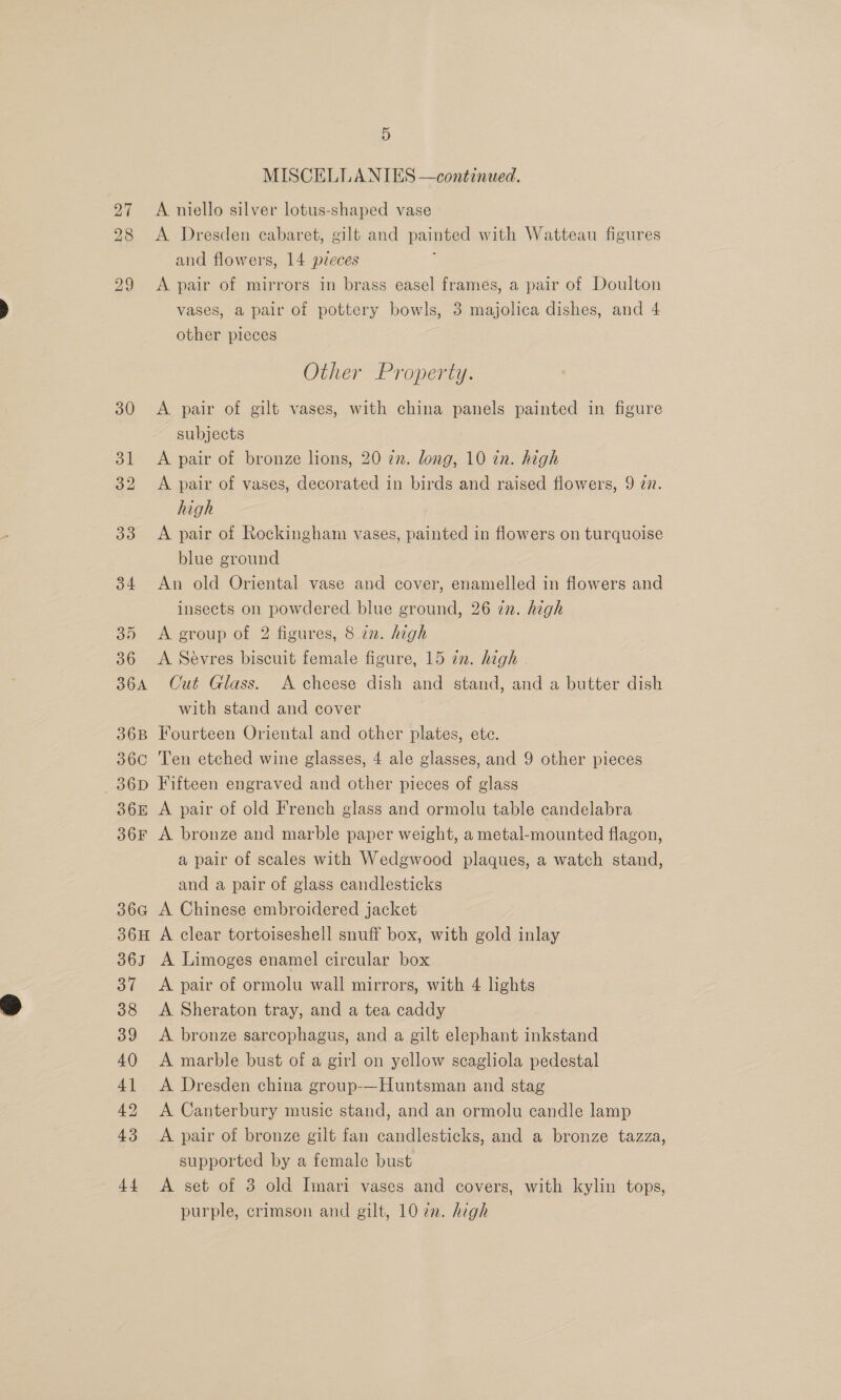 30 31 32 33 34 30 36 36A 36B 360 36D 36E 36F 366 36H 36] By 38 oo 40 4] 42 43 44 5 MISCELLANIES —continued. A niello silver lotus-shaped vase A Dresden cabaret, gilt and painted with Watteau figures and flowers, 14 pzeces : A pair of mirrors in brass easel frames, a pair of Doulton vases, a pair of pottery bowls, 8 majolica dishes, and 4 other pieces Other Property. A pair of gilt vases, with china panels painted in figure subjects A pair of bronze lions, 20 in. long, 10 in. high A pair of vases, decorated in birds and raised flowers, 9 27. high A pair of Rockingham vases, painted in flowers on turquoise blue ground An old Oriental vase and cover, enamelled in flowers and insects on powdered blue ground, 26 in. high A group of 2 figures, 8 in. high A Sévres biscuit female figure, 15 in. high Cut Glass. A cheese dish and stand, and a butter dish with stand and cover Fourteen Oriental and other plates, ete. Ten etched wine glasses, 4 ale glasses, and 9 other pieces Fifteen engraved and other pieces of glass A pair of old French glass and ormolu table candelabra A bronze and marble paper weight, a metal-mounted flagon, a pair of scales with Wedgwood plaques, a watch stand, and a pair of glass candlesticks A Chinese embroidered jacket A clear tortoiseshell snuff box, with gold inlay A Limoges enamel circular box A pair of ormolu wall mirrors, with 4 lights A Sheraton tray, and a tea caddy A bronze sarcophagus, and a gilt elephant inkstand A marble bust of a girl on yellow scagliola pedestal A Dresden china group-—Huntsman and stag A Canterbury music stand, and an ormolu candle lamp A pair of bronze gilt fan candlesticks, and a bronze tazza, supported by a female bust A set of 3 old Imari vases and covers, with kylin tops, purple, crimson and gilt, 10 7m. high