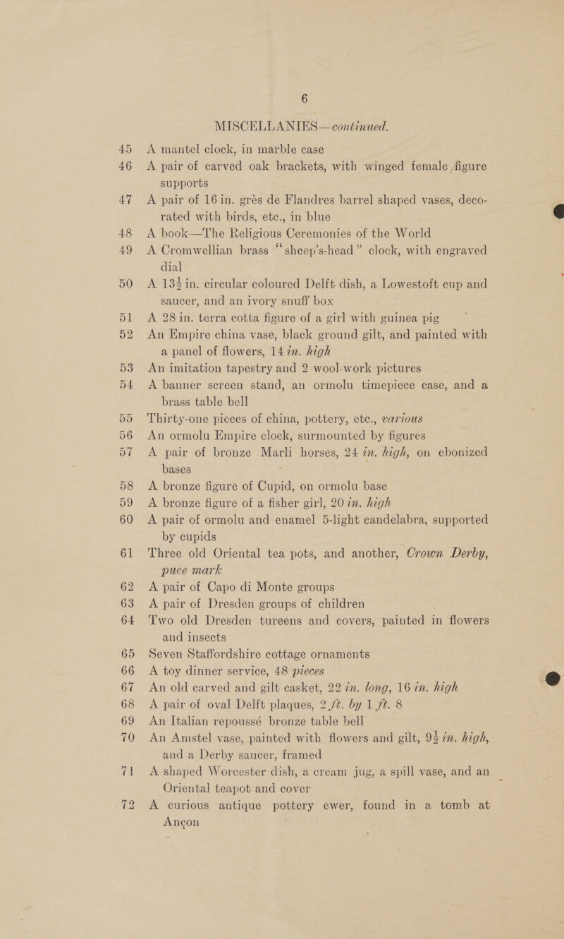 45 46 6 MISCELLANIES—continued. A mantel clock, in marble case A pair of carved oak brackets, with winged female figure — supports A pair of 16in. grés de Flandres barrel shaped vases, deco- rated with birds, etc., in blue A book—The Religious Ceremonies of the World A Cromwellian brass “sheep’s-head” clock, with engraved dial ? A 184%in. circular coloured Delft dish, a Lowestoft cup and saucer, and an ivory snuff box A 28 in. terra cotta figure of a girl with guinea pig An Empire china vase, black ground gilt, and painted with a panel of flowers, 14 in. high An imitation tapestry and 2 wool-work pictures A banner screen stand, an ormolu timepiece case, and a brass table bell , Thirty-one pieces of china, pottery, ete., various An ormolu Empire clock, surmounted G figures A pair of bronze Marli horses, 24 wn. high, on ebowued bases ; A bronze figure of Cupid, on ormolu base A bronze figure of a fisher girl, 207n. high A pair of ormolu and enamel 5-light candelabra, supported by cupids Three old Oriental tea pots, and another, Crown Derby, puce mark A pair of Capo di Monte groups A pair of Dresden groups of children Two old Dresden tureens and covers, painted in flowers and insects Seven Staffordshire cottage ornaments A toy dinner service, 48 pieces An old carved and gilt casket, 22 in. long, 16 in. high A pair of oval Delft plaques, 2./¢. by 1/t. 8 An Italian repoussé bronze table bell An Amstel vase, painted with flowers and gilt, 957n. high, and a Derby saucer, framed A shaped Worcester dish, a cream jug, a spill vase, 4 an Oriental teapot and cover A curious antique pottery ewer, found in a tomb at aneok  