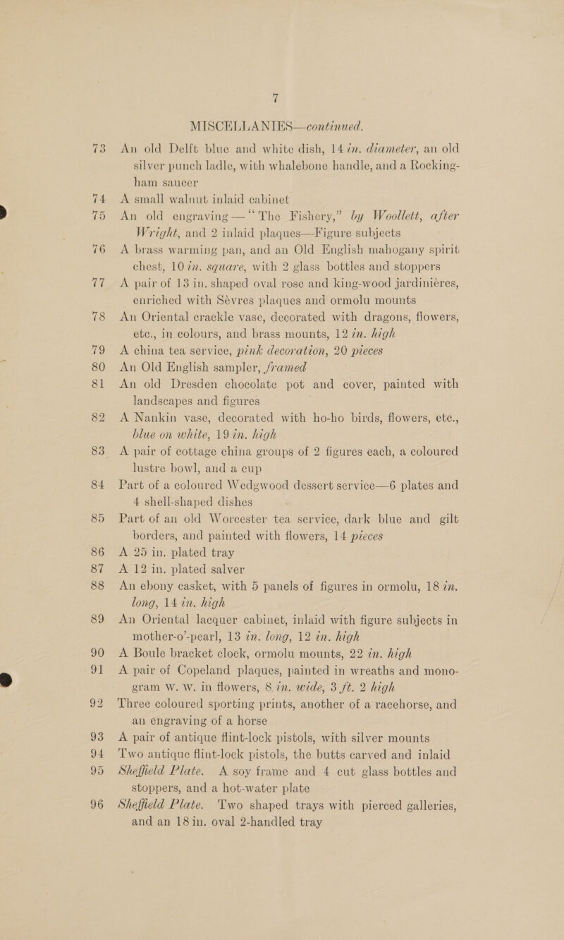 ~T ee) MISCELLANIES—continated. An old Delft blue and white dish, 1472. diameter, an old silver punch ladle, with whalebone handle, and a Rocking- ham saucer A small walnut inlaid cabinet An old engraving —“ The Fishery,” by Woollett, after Wright, and 2 inlaid plaques—Figure subjects A brass warming pan, and an Old English mahogany spirit chest, 10 22. square, with 2 glass bottles and stoppers A pair of 13 in. shaped oval rose and king-wood jardinicres, enriched with Sevres plaques and ormolu mounts An Oriental crackle vase, decorated with dragons, flowers, etc., in colours, and brass mounts, 12 in. high A china tea service, pink decoration, 20 pieces An Old English sampler, framed An old Dresden chocolate pot and cover, painted with landscapes and figures | A Nankin vase, decorated with ho-ho birds, flowers, etc., blue on white, 19 in. high A pair of cottage china groups of 2 figures each, a coloured lustre bowl, and a cup Part of a coloured Wedgwood dessert service—6 plates and 4 shell-shaped dishes Part of an old Worcester tea service, dark blue and gilt borders, and painted with flowers, 14 pieces A 25 in. plated tray A 12 in. plated salver An ebony casket, with 5 panels of figures in ormolu, 18 77. long, 14 in. high An Oriental lacquer cabinet, inlaid with figure subjects in mother-o’-pearl, 13 in. long, 12 in. high A Boule bracket clock, ormolu mounts, 22 ¢n. high A pair of Copeland plaques, painted in wreaths and mono- gram W. W. in flowers, 8 72. wide, 3 ft. 2 high Three coloured sporting prints, another of a racehorse, and an engraving of a horse A pair of antique flint-lock pistols, with silver mounts Two antique flint-lock pistols, the butts carved and inlaid Sheffield Plate. A soy frame and 4 cut glass bottles and stoppers, and a hot-water plate Sheffield Plate. Two shaped trays with pierced galleries, and an 18in. oval 2-handled tray |
