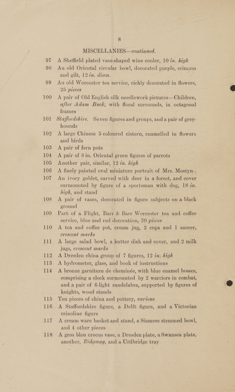 ach 118 8 MISCELLANIES—continued. A Sheffield plated vase-shaped wine cooler, 10 7x. high An old Oriental circular bowl, decorated purple, crimson and gilt, 1272. diam. An old Worcester tea service, richly decorated in flowers, 25 pieces A pair of Old English silk needlework pictures—Children, after Adam Buck, with floral surrounds, in octagonal frames Staffordshire. Seven figures and groups, and a pair of grey- A large Chinese 5 coloured cistern, enamelled in flowers and birds A pair of fern pots A pair of Sin. Oriental green figures of parrots Another pair, similar, 12 7. high A finely painted oval miniature portrait of Mrs. Mostyn, An ivory goblet, carved with deer in a forest, and cover surmounted by figure of a sportsman with dog, 18 az. high, and stand A pair of vases, decorated in figure subjects on a black ground | Part of a Flight, Barr &amp; Barr Worcester tea and coffee service, blue and red decoration, 30 pieces A tea and coffee pot, cream jug, 2 cups and 1 saucer, crescent marks 3 A large salad bowl, a butter dish and cover, and 2 milk jugs, crescent marks sie A Dresden china group of 7 figures, 12 in: high A hydrometer, glass, and book of instructions A bronze garniture de cheminée, with blue enamel bosses, comprising a clock surmounted by 2 warriors in combat, and a pair of 6-light candelabra, supported by figures of knights, wood stands Ten pieces of china and pottery, varzous A Staffordshire figure, a Delft figure, and a Victorian erinoline figure — A cream ware basket and stand, a Siamese stemmed bow], and 4 other pieces A gros bleu crocus vase, a Dresden plate, a Swansea plate, another, Aivdgway, and a Codbridge tray  