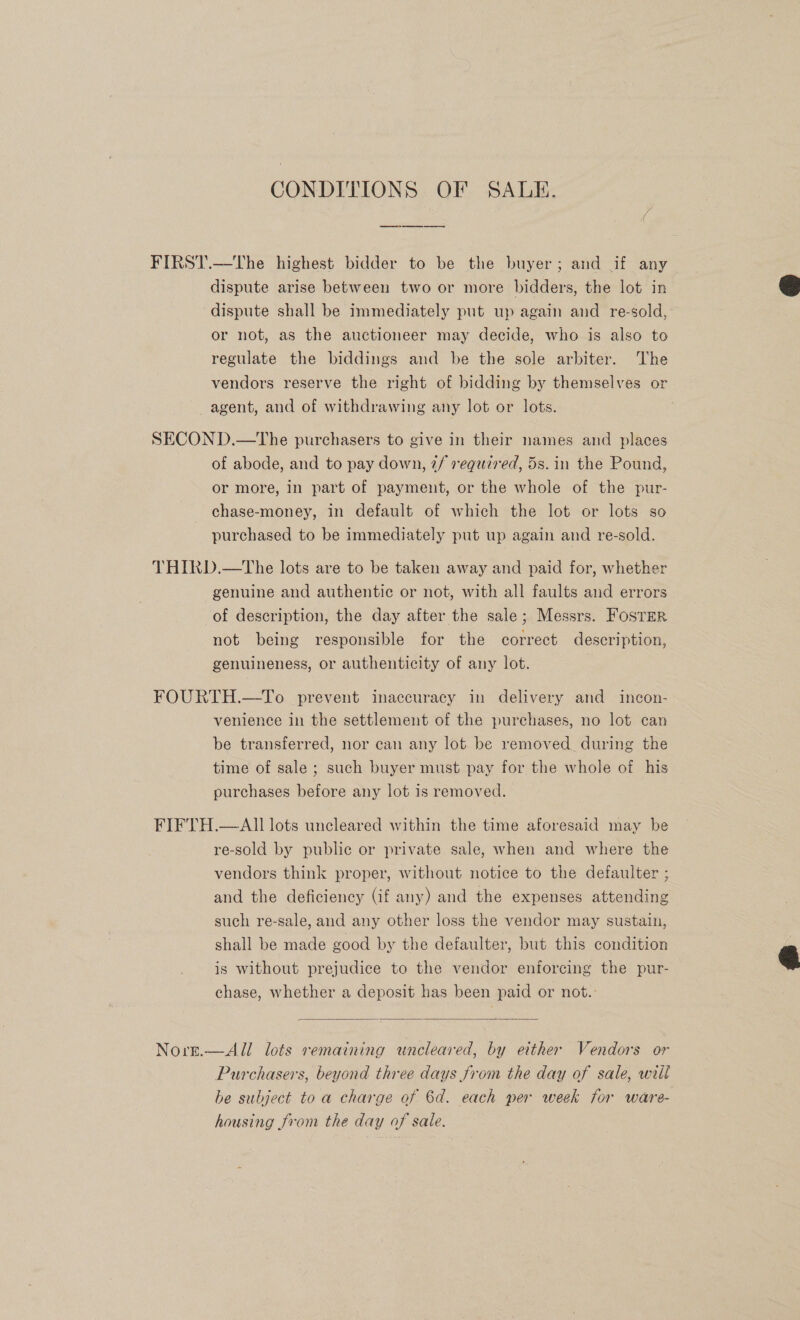 CONDITIONS OF SALE. FIRST.—The highest bidder to be the buyer; and if any dispute arise between two or more bidders, the lot in dispute shall be immediately put up again and re-sold, or not, as the auctioneer may decide, who is also to regulate the biddings and be the sole arbiter. The vendors reserve the right of bidding by themselves or agent, and of withdrawing any lot or lots.  SECOND.—The purchasers to give in their names and places of abode, and to pay down, 7/ required, 5s. in the Pound, or more, in part of payment, or the whole of the pur- chase-money, in default of which the lot or lots so purchased to be immediately put up again and re-sold. THIRD.—tThe lots are to be taken away and paid for, whether genuine and authentic or not, with all faults and errors of description, the day after the sale; Messrs. FosTer not being responsible for the correct description, genuineness, or authenticity of any lot. FOURTH.—To prevent inaccuracy in delivery and incon- venience in the settlement of the purchases, no lot can be transferred, nor can any lot be removed during the time of sale ; such buyer must pay for the whole of his purchases before any lot is removed. FIFTH.—AII lots uncleared within the time aforesaid may be re-sold by public or private sale, when and where the vendors think proper, without notice to the defaulter ; and the deficiency (if any) and the expenses attending such re-sale, and any other loss the vendor may sustain, shall be made good by the defaulter, but this condition is without prejudice to the vendor enforcing the pur- chase, whether a deposit has been paid or not.’    Norr.—All lots remaining uncleared, by either Vendors or Purchasers, beyond three days from the day of sale, will he subject to a charge of 6d. each per week for ware- housing from the day of sale.