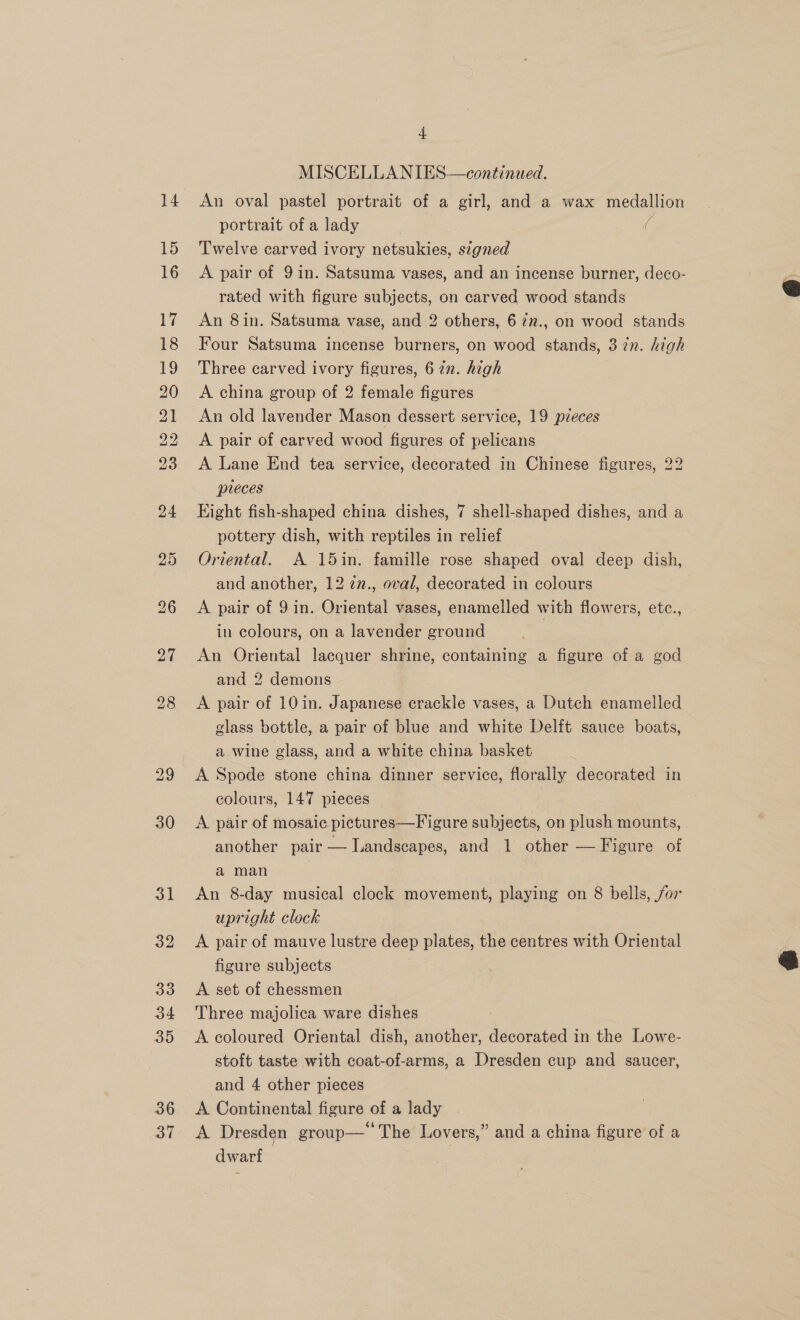 14 15 16 b bp bh bP eH eH eS COM set SS Oo I Ls) NG bS OU 37 4 MISCELLANIES—continaed. An oval pastel portrait of a girl, and a wax medallion portrait of a lady j Twelve carved ivory netsukies, signed A pair of 9 in. Satsuma vases, and an incense burner, deco- rated with figure subjects, on carved wood stands An 8in. Satsuma vase, and 2 others, 6 7v., on wood stands Four Satsuma incense burners, on wood stands, 3 7n. high Three carved ivory figures, 67n. high A china group of 2 female figures An old lavender Mason dessert service, 19 pzeces A pair of carved wood figures of pelicans A Lane End tea service, decorated in Chinese figures, 22 pleces Eight fish-shaped china dishes, 7 shell-shaped dishes, and a pottery dish, with reptiles in relief Oriental. A 15in. famille rose shaped oval deep dish, and another, 12 2n., oval, decorated in colours A pair of 9 in. Oriental vases, enamelled with flowers, etc., in colours, on a lavender ground An Oriental lacquer shrine, containing a figure of a god and 2 demons A pair of 10 in. Japanese crackle vases, a Dutch enamelled glass bottle, a pair of blue and white Delft sauce boats, a wine glass, and a white china basket Y A Spode stone china dinner service, florally decorated in colours, 147 pieces | A pair of mosaic pictures—Figure subjects, on plush mounts, | another pair — Landscapes, and 1 other — Figure of a man An 8-day musical clock movement, playing on 8 bells, for upright clock A pair of mauve lustre deep plates, the centres with Oriental figure subjects A set of chessmen Three majolica ware dishes A coloured Oriental dish, another, decorated in the Lowe- stoft taste with coat-of-arms, a Dresden cup and saucer, and 4 other pieces A Continental figure of a lady A Dresden group— The Lovers,” and a china figure of a dwarf  