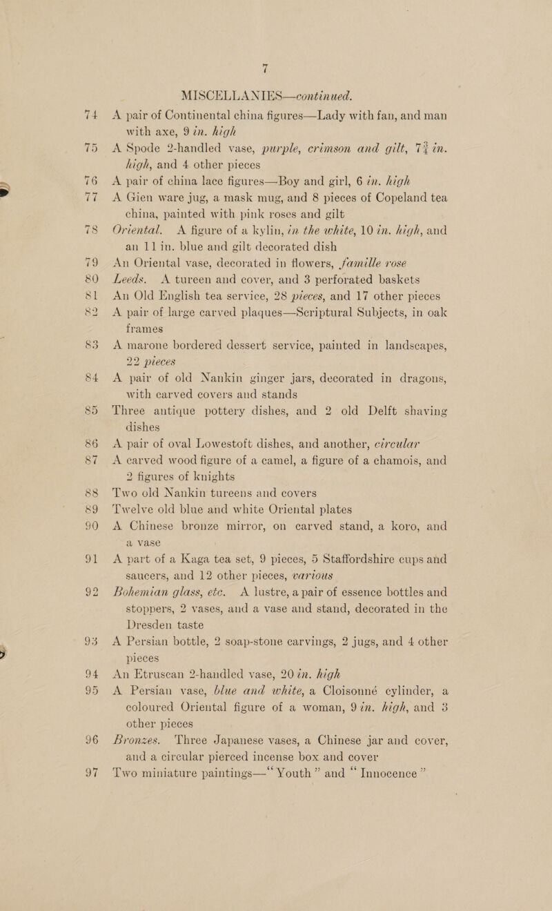 . f A pair of Continental china figures—Lady with fan, and man with axe, 9in. high A Spode 2-handled vase, purple, crimson and gilt, Tin. A pair of china lace figures—Boy and girl, 6 72. high A Gien ware jug, a mask mug, and 8 pieces of Copeland tea china, painted with pink roses and gilt Oriental. &lt;A figure of a kylin, 72 the white, 10 in. high, and an llin. blue and gilt decorated dish An Oriental vase, decorated in flowers, famille rose Leeds. A tureen and cover, and 3 perforated baskets An Old English tea service, 28 pieces, and 17 other pieces A pair of large carved plaques—NScriptural Subjects, in oak frames A marone bordered dessert service, painted in landscapes, 22 pueces A pair of old Nankin ginger jars, decorated in dragons, with carved covers and stands Three antique pottery dishes, and 2 old Delft shaving dishes A pair of oval Lowestoft dishes, and another, circular A carved wood figure of a camel, a figure of a chamois, and 2 figures of knights Two old Nankin tureens and covers Twelve old blue and white Oriental plates A Chinese bronze mirror, on carved stand, a koro, and a vase A part of a Kaga tea set, 9 pieces, 5 Staffordshire cups and saucers, and 12 other pieces, various Bohemian glass, etc. A lustre, a pair of essence bottles and stoppers, 2 vases, and a vase and stand, decorated in the Dresden taste A Persian bottle, 2 soap-stone carvings, 2 jugs, and 4 other pieces An Etruscan 2-handled vase, 2072. high A Persian vase, blue and white, a Cloisonné cylinder, a coloured Oriental figure of a woman, 97in. high, and 3 other pieces Bronzes. Three Japanese vases, a Chinese jar and cover, and a circular pierced incense box and cover Two miniature paintings—‘ Youth ” and “ Innocence ”