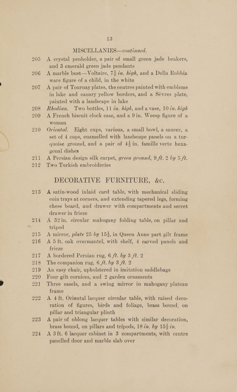 pad oO Cl A crystal penholder, a pair of small green jade beakers, and 3 emerald green jade pendants A marble bust—Voltaire, 74 in. high, and a Della Robbia ware figure of a child, in the white A pair of Tournay plates, the centres painted with emblems in lake and canary yellow borders, and a Sevres plate, painted with a landscape in lake Rhodian. Two bottles, 11 7n. high, and a vase, 10 in. high A French biscuit clock case, and a 9in. Weesp figure of a woman Oriental. Eight cups, various, a small bowl, a saucer, a set of 4 cups, enamelled with landscape panels on a tur- quoise ground, and a pair of 44 in. famille verte hexa- gonal dishes A Persian design silk carpet, green ground, 9 ft. 2 by 5 ft. Two Turkish embroideries DECORATIVE FURNITURE, &amp;c. A satin-wood inlaid card table, with mechanical sliding coin trays at corners, and extending tapered legs, forming chess board, and drawer with compartments and secret drawer in frieze A 32in. circular mahogany folding table, on pillar and tripod A mirror, plate 25 by 154, in Queen Anne part gilt frame A 5 ft. oak overmantel, with shelf, 4 carved panels and frieze A bordered Persian rug, 6 ft. by 3 ft. 2 The companion rug, 6 ft. by 3 ft. 2 An easy chair, upholstered in imitation saddlebags Four gilt cornices, and 2 garden ornaments Three easels, and a swing mirror in mahogany plateau frame A 4ft. Oriental lacquer circular table, with raised deco- ration of figures, birds and foliage, brass bound, on pillar and triangular plinth A pair of oblong lacquer tables with similar decoration, brass bound, on pillars and tripods, 18 én. by 154 zn. A 3ft. 6 lacquer cabinet in 3 compartments, with centre panelled door and marble slab over