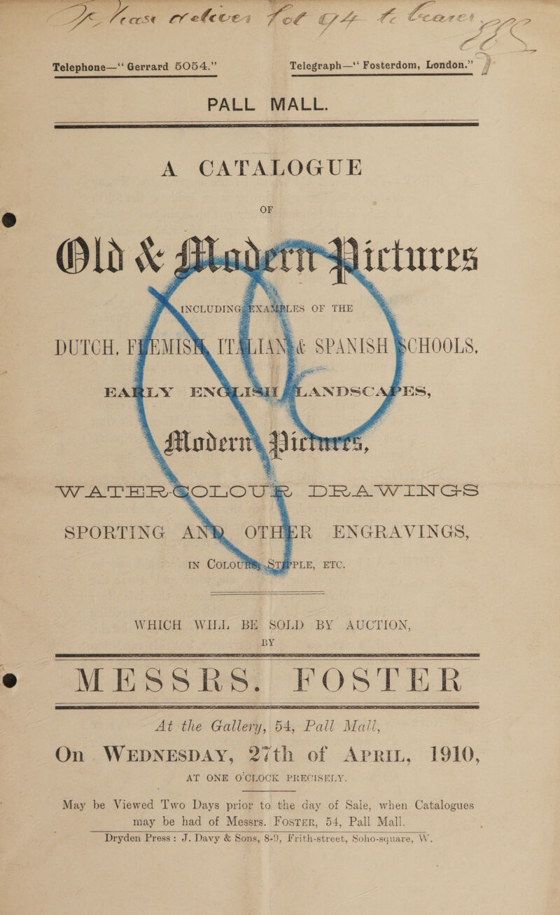  Z ZS Telephone—‘‘ Gerrard 5054.” Telegraph—‘‘ Fosterdom, London.” SR re ES SE ES ET mma fe has reeves fot G4 fe Cc PALL MALL.   A CATALOGUE Old v Lebel ne py oS, 1) . 9S i ii | q . | INCLUDING? PXAg aS         DUTCH. Fi mn b\ 3 BAL LY ENG as ay \ lovers spit iy Bae WATHR® ROLOUS Ya a a: VV EIN SPORTING AN OTHER ENGRAVINGS, IN Corot &amp; .STPPPLE, ETC.       May be Viewed Two Days prior to the day of Sale, when Catalogues may be had of Messrs. Foster, 54, Pall Mall. Dryden Press: J. Davy &amp; Sons, 8-9, Frith-street, Soho-square, W.  