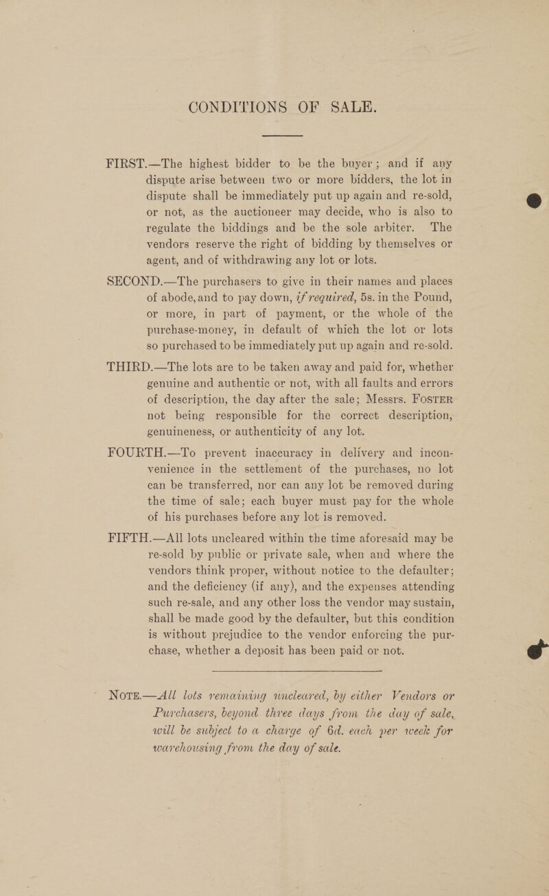 CONDITIONS OF SALE. FIRST.—The highest bidder to be the buyer; and if any dispute arise between two or more bidders, the lot in dispute shall be immediately put up again and re-sold, or not, as the auctioneer may decide, who is also to regulate the biddings and be the sole arbiter. The vendors reserve the right of bidding by themselves or agent, and of withdrawing any lot or lots. SECOND.—The purchasers to give in their names and places ~ of abode,and to pay down, ¢f required, 5s.in the Pound, or more, in part of payment, or the whole of the purchase-money, in default of which the lot or lots so purchased to be immediately put up again and re-sold. THIRD.—The lots are to be taken away and paid for, whether genuine and authentic or not, with all faults and errors of description, the day after the sale; Messrs. Foster not being responsible for the correct description, genuineness, or authenticity of any lot. FOURTH.—To prevent inaccuracy in delivery and incon- venience in the settlement of the purchases, no lot can be transferred, nor can any lot be removed during the time of sale; each buyer must pay for the whole of his purchases before any lot is removed. FIFTH.—AIll lots uncleared within the time aforesaid may be re-sold by public or private sale, when and where the vendors think proper, without notice to the defaulter; and the deficiency (if any), and the expenses attending such re-sale, and any other loss the vendor may sustain, shall be made good by the defaulter, but this condition is without prejudice to the vendor enforcing the pur- chase, whether a deposit has been paid or not. Note. —All lols remaining anncleared, by either Vendors or Purchasers, beyond three days Jrom the day of sale, wil be subject to a charge of 6d. each per week for warehousing from the day of sale.  