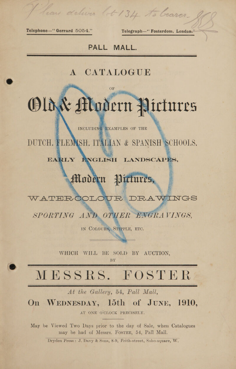 Telephone—‘“ Gerrard 5054.” Telegraph—‘‘ Fosterdom, London.” PALL MALL.   A CATALOGUE ii 4 . XN { INCLUDING BXAMPLES OF THE    x i x es ‘ DUTCH. PLEMN EARLY PR GLISH err,   WHICH WILL BE SOLD BY AUCTION, BY MESSRS. “FOSTER At the Gallery, 54, Pall Mali, On WEDNESDAY, loth of JunE, 1910, AT ONE O'CLOCK PRECISELY.       May be Viewed T'wo Days prior to the day of Sale, when Catalogues may be had of Messrs. Fosrer, 54, Pall Mall. Dryden Press: J. Davy &amp; Sons, 8-9, Frith-street, Soho-square, Ww. 