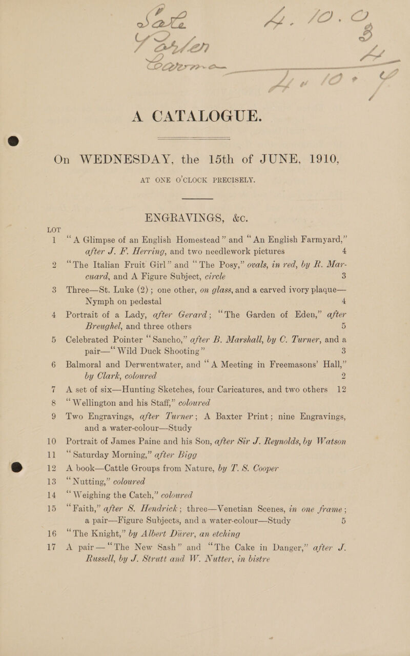 4 of ef ) Save “ye ae A CATALOGUE.   LOT 10 EE 12 13 14 15 16 17 AT ONEYO CLOCK PRECISELY. ENGRAVINGS, &amp;ec. ‘A Glimpse of an English Homestead” and “ An English Farmyard,” after J. F. Herring, and two needlework pictures 4 “The Italian Fruit Girl” and “The Posy,” ovals, in red, by R. Mar- cuard, and A Figure Subject, czrcle 3 Three—St. Luke (2); one other, on glass, and a carved ivory plaque— Nymph on pedestal 4 Portrait of a Lady, after Gerard; “The Garden of Eden,” after Breughel, and three others 5 Celebrated Pointer “Sancho,” after B. Marshall, by C. Turner, and a pair— Wild Duck Shooting” | 5) Balmoral and Derwentwater, and “A Meeting in Freemasons’ Hall,” by Clark, coloured 2 A set of six—Hunting Sketches, four Caricatures, and two others 12 “Wellington and his Staff,” coloured Two Engravings, after Turner; A Baxter Print; nine Engravings, and a water-colour—Study Portrait of James Paine and his Son, after Sir J. Reynolds, by Watson ‘Saturday Morning,” after Bigg A book—Cattle Groups from Nature, by 7. S. Cooper “Nutting,” coloured “ Weighing the Catch,” coloured “Faith,” after S. Hendrick; three—Venetian Scenes, in one frame ; a pair—Figure Subjects, and a water-colour—Study 5 “The Knight,” by Albert Diirer, an etching A pair—‘“The New Sash” and “The Cake in Danger,” after J. Russell, by J. Strutt and W. Nutter, in bistre