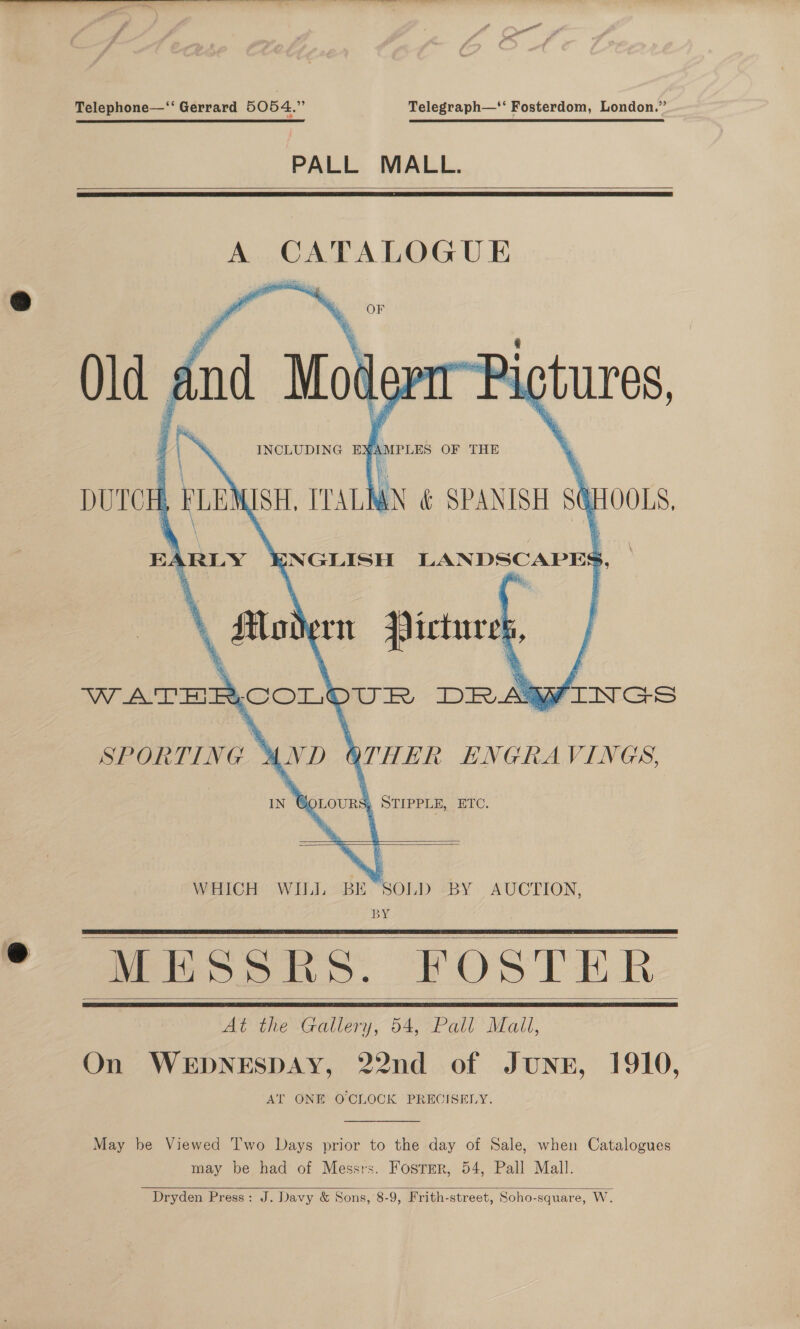  Telephone—‘‘ Gerrard 5054.” Telegraph—‘‘ Fosterdom, London.” PALL MALL.     A CATALOGUE “%%, oF iF a ania e Old and Modern Pictures @ ' er . . 7 y) a *% INCLUDING EXAMPLES OF THE ‘ a; \ . DUTCH, FLEMISH, I'TALMN &amp; SPANISH SQHOOLS, BA Riv | INGLISH LANDSCAPE $s \, Modern Pictures, WATE R.COLS UR DRAWINGS SPORTING “ND &amp;THER ENGRAVINGS, IN GoLOoURS, STIPPLE, ETC.   WHICH WIL, BE SOLD BY AUCTION, BY MESSRS. FOSTER     At the Gallery, 54, Pall Mail, On WEDNESDAY, 22nd of JUNE, 1910, AT ONE O'CLOCK PRECISELY. May be Viewed I'wo Days prior to the day of Sale, when Catalogues may be had of Messrs. Fostrr, 54, Pall Mall. Dryden Press: J. Davy &amp; Sons, 8-9, Frith-street, Soho-square, W. 