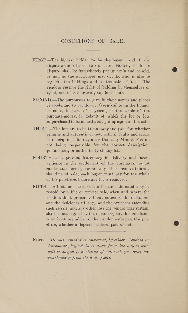 CONDITIONS OF SALE. FIRST.—The highest bidder to be the buyer; and if any dispute arise between two or more bidders, the lot in dispute shall be immediately put up again and re-sold, or not, as the auctioneer may decide, who is also to regulate the biddings and be the sole arbiter. The vendors reserve the right of bidding by themselves or agent, and of withdrawing any lot or lots. SECON D.—The purchasers to give in their names and places of abode,and to pay down, 7/ required, 5s. in the Pound, or more, in part of payment, or the whole of the purchase-money, in default of which the lot or lots so purchased to be immediately put up again and re-sold. THIRD.—tThe lots are to be taken away and paid for, whether genuine and authentic or not, with all faults and errors of description, the day after the sale; Messrs. Foster not being responsible for the correct description, genuineness, or authenticity of any lot. FOURTH.—To prevent inaccuracy in delivery and incon- venience in the settlement of the purchases, no lot can be transferred, nor can any lot be removed during the time of sale; each buyer must pay for the whole of his purchases before any lot is removed. ~ FIFTH.—AII lots uncleared within the time aforesaid may be re-sold by public or private sale, when and where the vendors think proper, without notice to the defaulter; and the deficiency (if any), and the expenses attending such re-sale, and any other loss the vendor may sustain, shall be made good by the defaulter, but this condition is without prejudice to the vendor enforcing the pur- chase, whether a deposit has been paid or not. NotgE.— All lots remaining uneleared, by either Vendors or will be subject to a charge of 6d. each per week for warehousing from the day of sale.