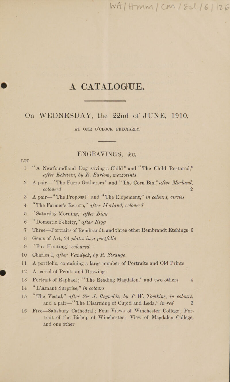 A CATALOGUE.  On WEDNESDAY, the 22nd of JUNE, 1910, AT ONE O CLOCK PRECISELY. ENGRAVINGS, &amp;c. LOT 1 “A Newfoundland Dog saving a Child” and “The Child Restored,” after Eckstein, by R. Earlom, mezzotints 2 <A pair—‘‘The Furze Gatherers” and “The Corn Bin,” after Morland, coloured 9 3 A pair—” The Proposal” and “The Elopement,” ¢n colours, circles 4 “The Farmer’s Return,” after Morland, coloured 5 “Saturday Morning,” after Bigg 6 “Domestic Felicity,” after Bigg 7 Three—Portraits of Rembrandt, and three other Rembrandt Etchings 6 8 Gems of Art, 24 plates in a portfolio 9 “Fox Hunting,” coloured 10 Charles I, after Vandyck, by R. Strange 11 A portfolio, containing a large number of Portraits and Old Prints 12 A parcel of Prints and Drawings 13 Portrait of Raphael; “The Reading Magdalen,” and two others 4 14 “L’Amant Surprise,” zn colours 15 “The Vestal,” after Sir J. Reynolds, by P.W. Tomkins, in colours, and a pair—* The Disarming of Cupid and Leda,” zn red 3 16 Five—Salisbury Cathedral; Four Views of Winchester College ; Por- trait of the Bishop of Winchester; View of Magdalen College, and one other