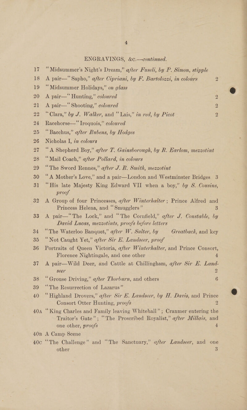 40A 40B 40c ENGRAVINGS, &amp;c¢.—vcontinued. “Midsummer’s Night’s Dream,” after Fuseli, by P. Simon, stipple - A pair— Sapho,” after Cipriani, by F. Bartolozzi, in colours 2 “Midsummer Holidays,” on glass bo A pair—‘‘ Hunting,” coloured A pair— Shooting,” coloured “Clara,” by J. Walker, and “Lais,” in red, by Picot Racehorse—* Iroquois,” coloured “Bacchus,” after Rubens, by Hodges Nicholas I, 22 colours ‘A Shepherd Boy,” after T. Gainsborough, by R. Earlom, mezzotint “Mail Coach,” after Pollard, in colours “The Sword Rennes,” after J. R. Smith, mezzotint ‘A Mother’s Love,” and a pair—London and Westminster Bridges 3 “His late Majesty King Edward VII when a boy,” by S. Cousins, proof A Group of four Princesses, after Winterhalter; Prince Alfred and Princess Helena, and “Smugglers” 3 A pair—“The Lock,” and “The Cornfield,” after J. Constable, by David Lucas, mezzotints, proofs before letters “The Waterloo Banquet,” after W. Salter, by Greatback, and key “Not Caught Yet,” after Sir E. Landseer, proof Portraits of Queen Victoria, after Winterhalter, and Prince Consort, bo bo Florence Nightingale, and one other 4 A pair—Wild Deer, and Cattle at Chillingham, after Sir E. Land- seer 2 ‘Grouse Driving,” after Thorburn, and others 6 “The Resurrection of Lazarus” “Highland Drovers,” after Sir EL. Landseer, by H. Davis, and Prince Consort Otter Hunting, proofs 2 ‘King Charles and Family leaving Whitehall” ; Cranmer entering the Traitor’s Gate”; “The Proscribed Royalist,” after Millais, and one other, proofs 4 A Camp Scene “The Challenge” and “The Sanctuary,” after Landseer, and one