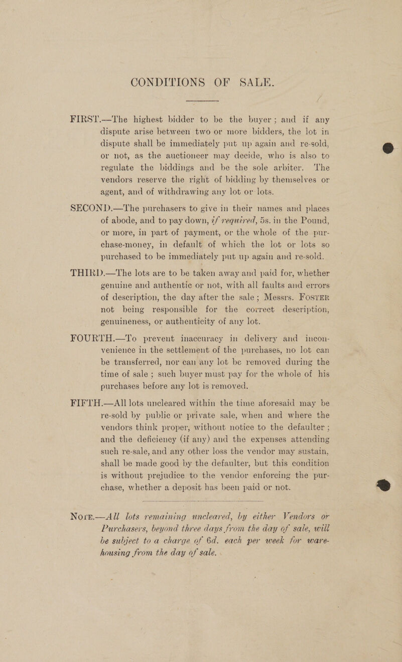 CONDITIONS OF SALE. FIRST.—The highest bidder to be the buyer; and if any dispute arise between two or more bidders, the lot in dispute shall be immediately put up again and re-sold, or not, as the auctioneer may decide, who is also to regulate the biddings and be the sole arbiter. ‘The vendors reserve the right of bidding by themselves or agent, and of withdrawing any lot or lots. SECOND.—The purchasers to give in their names and places of abode, and to pay down, 2/ required, 5s. in the Pound, or more, in part of payment, or the whole of the pur- chase-money, in default of which the lot or lots so purchased to be immediately put up again and re-sold. THIRD.—tThe lots are to be taken away and paid for, whether genuine and authentic or not, with all faults and errors of description, the day after the sale; Messrs. Fosrer not being responsible for the correct description, genuineness, or authenticity of any lot. FOURTH.—To prevent inaccuracy in delivery and incon- venience in the settlement of the purchases, no lot can be transferred, nor can any lot be removed during the time of sale ; such buyer must pay for the whole of his purchases before any lot is removed. . FIFTH.—AII lots uncleared within the time aforesaid may be re-sold by public or private sale, when and where the vendors think proper, without notice to the defaulter ; and the deficiency Gf any) and the expenses attending such re-sale, and any other loss the vendor may sustain, shall be made good by the defaulter, but this condition is without prejudice to the vendor enforcing the pur- chase, whether a deposit has been paid or not.  Nore.—All lots remaining uncleared, by either Vendors or Purchasers, beyond three days from the day of sale, will he subject to a charge of 6d. each per week for ware- housing from the day of sale. ~