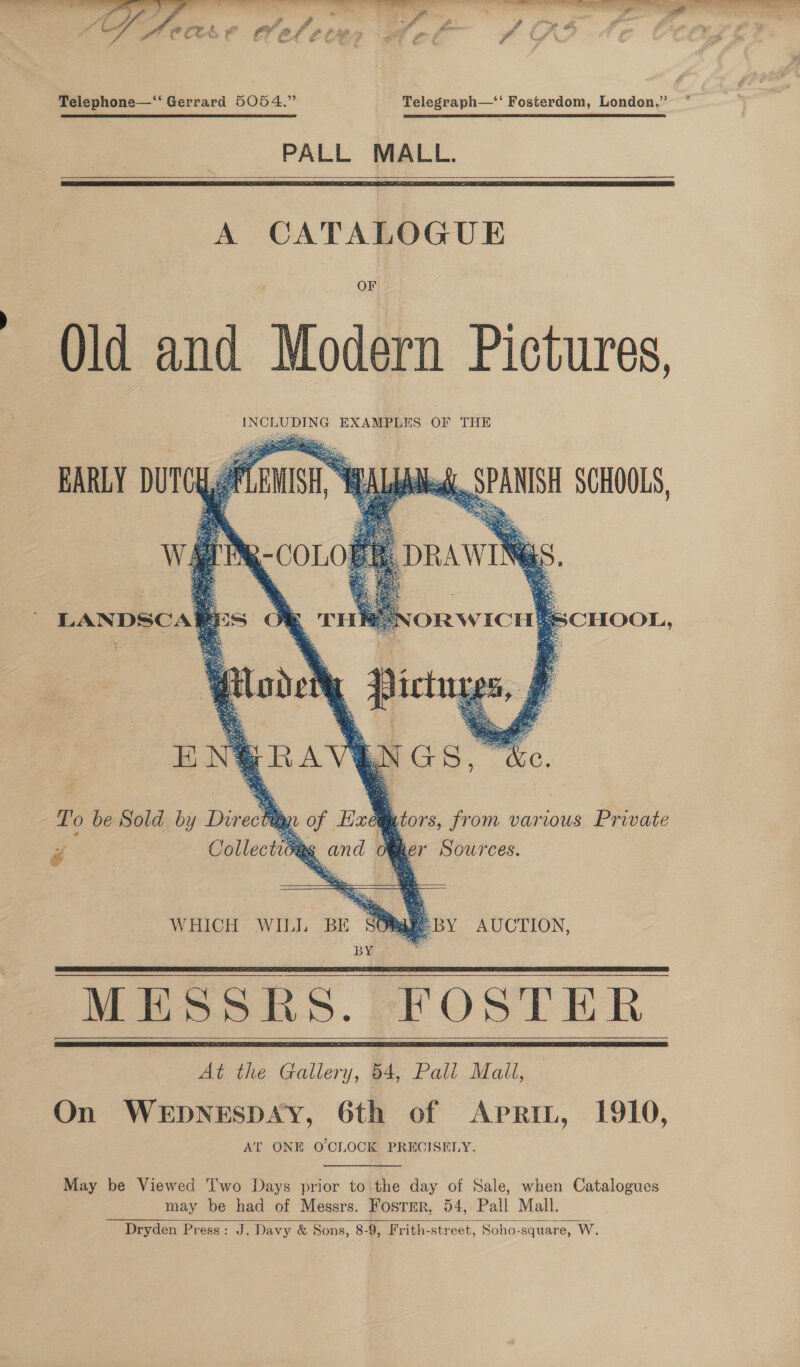  er ot , Miya baa r i eon Cae at : atin ot ae ALA oot ra oh ne. PA oe ‘ ff £ Fd 7 ra &amp; —* u . Pd (Ets ¥ a 24 £ ¢, if ? er go é ?P Lf. Telephone—‘‘ Gerrard 5054.” Telegraph—‘‘ Fosterdom, London,” PALL MALL.   A CATALOGUE OF Qld and Modern Pictures,      Collectics ,  re * and Me yer Sardes  WHICH WILL BE SORggeByY AUCTION, BY is MESSRS. FOSTER At the Gallery, 4, Pall Mall, On WEDNESDAY, 6th of Aprin, 1910, AT ONE O'CLOCK PRECISELY.    May be Viewed Two Days prior to the day of Sale, when Catalogues may be had of Messrs. Foster, 54, Pall Mall. Dryden Press: J. Davy &amp; Sons, 8-9, Frith-street, Soho-square, W.   