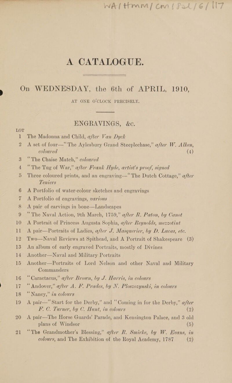 ——_ 4, &gt; Wha, an OCU al f A CATALOGUE.  See) 20 21 AT ONE O CLOCK PRECISELY, ENGRAVINGS, &amp;c. The Madonna and Child, after Van Dyck A set of four— The Aylesbury Grand Steeplechase,” after W. Alken, coloured (4) “The Chaise Match,” coloured “The Tug of War,” after Frank Hyde, artist’s proof, signed Three coloured prints, and an engraving-—— The Dutch Cottage,” after Teniers A Portfolio of water-colour sketches and engravings A Portfolio of engravings, various A pair of carvings in bone—Landscapes “The Naval Action, 9th March, 1759,” after R. Paton, by Canot A Portrait of Princess Augusta Sophia, after Reynolds, mezzotint A pair—Portraits of Ladies, a/ter J. Masquerier, by D. Lucas, ete. Two—Naval Reviews at Spithead, and A Portrait of Shakespeare (3) An album of early engraved Portraits, mostly of Divines Another—Naval and Military Portraits Another—Portraits of Lord Nelson and other Naval and Military Commanders “Caractacus,” after Brown, by J. Harris, in colours b) ®) y) “ Andover,” after A. F. Prades, by N. Ploszozynski, in colours “Nancy,” én colours . ¢ : ¢ ° . A pair— Start for the Derby,” and “Coming in for the Derby,” after F.C. Turner, by C. Hunt, in colours (2) A pair—The Horse Guards’ Parade, and Kensington Palace, and 3 old plans of Windsor (5) colours, and The Exhibition of the Royal Academy, 1787 (2)